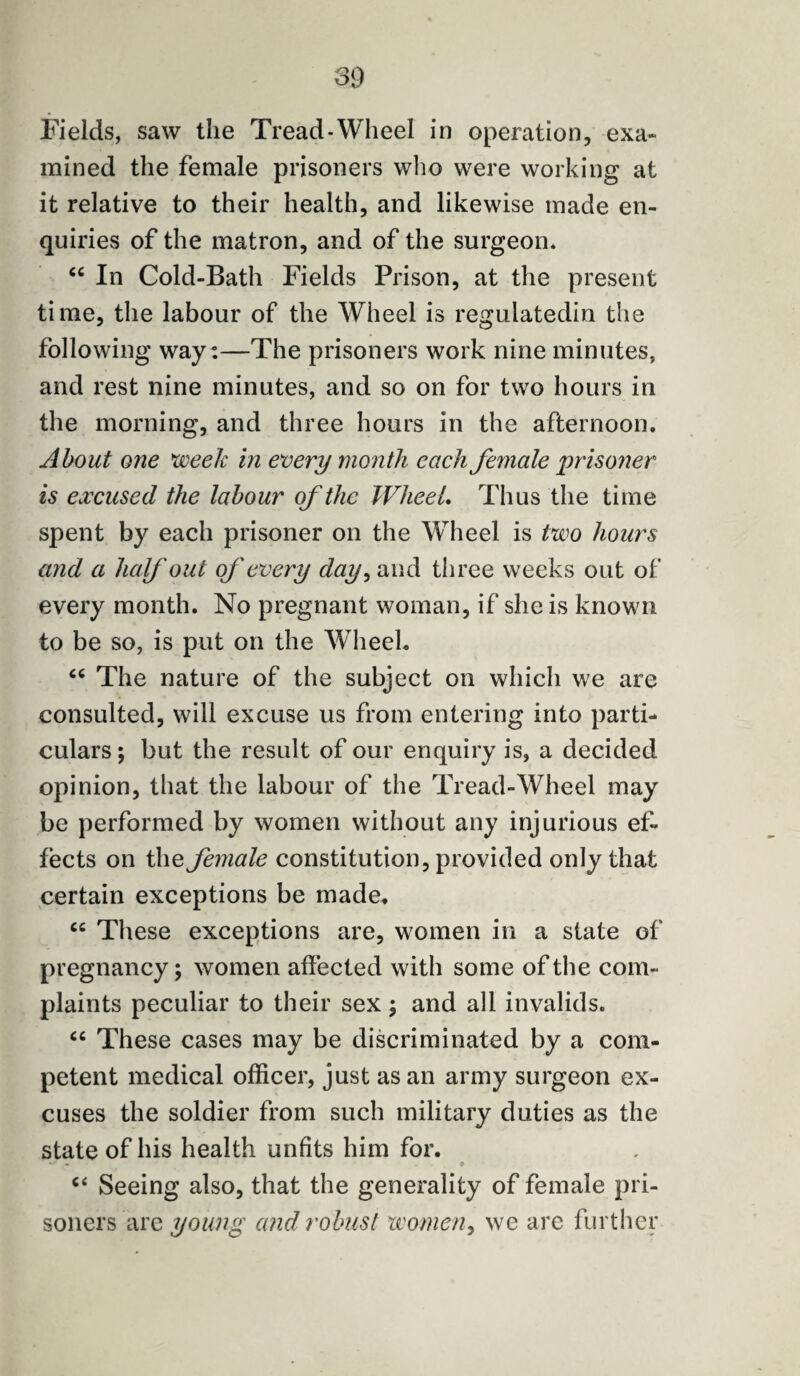 Fields, saw the Tread-Wheel in operation, exa¬ mined the female prisoners who were working at it relative to their health, and likewise made en¬ quiries of the matron, and of the surgeon. “ In Cold-Bath Fields Prison, at the present time, the labour of the Wheel is regulatedin the following way :—The prisoners work nine minutes, and rest nine minutes, and so on for two hours in the morning, and three hours in the afternoon. About one 'week in every month each female prisoner is excused the labour of the Wheel. Thus the time spent by each prisoner on the Wheel is two hours and a half out of every day, and three weeks out of every month. No pregnant woman, if she is known to be so, is put on the Wheel. <c The nature of the subject on which we are consulted, will excuse us from entering into parti¬ culars ; but the result of our enquiry is, a decided opinion, that the labour of the Tread-Wheel may be performed by women without any injurious ef¬ fects on the female constitution, provided only that certain exceptions be made. “ These exceptions are, women in a state of pregnancy; women affected with some of the com¬ plaints peculiar to their sex ; and all invalids. “ These cases may be discriminated by a com¬ petent medical officer, just as an army surgeon ex¬ cuses the soldier from such military duties as the state of his health unfits him for. c< Seeing also, that the generality of female pri¬ soners are young and robust women, we are further