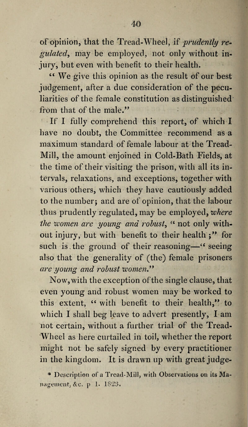 of opinion, that the Tread-Wheel, if prudently re- gulated, may be employed, not only without in¬ jury, but even with benefit to their health. “ We give this opinion as the result of our best judgement, after a due consideration of the pecu¬ liarities of the female constitution as distinguished from that of the male.” If I fully comprehend this report, of which I have no doubt, the Committee recommend as a maximum standard of female labour at the Tread- Mill, the amount enjoined in Cold-Bath Fields, at the time of their visiting the prison, with all its in¬ tervals, relaxations, and exceptions, together with various others, which they have cautiously added to the number; and are of opinion, that the labour thus prudently regulated, may be employed, where the women are young and robust, “ not only with¬ out injury, but with benefit to their health for such is.the ground of their reasoning—“ seeing also that the generality of (the) female prisoners are young and robust women” Now, with the exception of the single clause, that even young and robust women may be worked to this extent, “ with benefit to their health,” to which I shall beg leave to advert presently, I am not certain, without a further trial of the Tread- 'Wlieel as here curtailed in toil, whether the report might not be safely signed by every practitioner in the kingdom. It is drawn up with great judge- * Description of a Tread-Mill, with Observations on its Ma¬ nagement, &c. p 1. 18'2b.