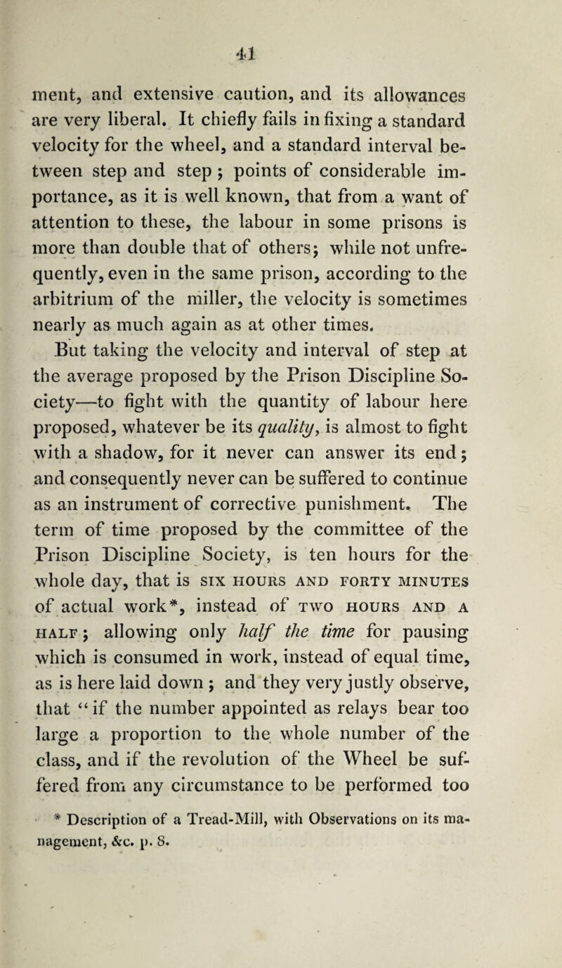 ment, and extensive caution, and its allowances are very liberal. It chiefly fails infixing a standard velocity for the wheel, and a standard interval be¬ tween step and step ; points of considerable im¬ portance, as it is well known, that from a want of attention to these, the labour in some prisons is more than double that of others; while not unfre- quently, even in the same prison, according to the arbitrium of the miller, the velocity is sometimes nearly as much again as at other times. But taking the velocity and interval of step at the average proposed by the Prison Discipline So¬ ciety—to fight with the quantity of labour here proposed, whatever be its quality, is almost to fight with a shadow, for it never can answer its end; and consequently never can be suffered to continue as an instrument of corrective punishment. The term of time proposed by the committee of the Prison Discipline Society, is ten hours for the whole day, that is six hours and forty minutes of actual work*, instead of two hours and a half ; allowing only half the time for pausing which is consumed in work, instead of equal time, as is here laid down $ and they very justly observe, that “if the number appointed as relays bear too large a proportion to the whole number of the class, and if the revolution of the Wheel be suf¬ fered from any circumstance to be performed too * Description of a Tread-Mill, with Observations on its ma¬ nagement, See. p. 8.