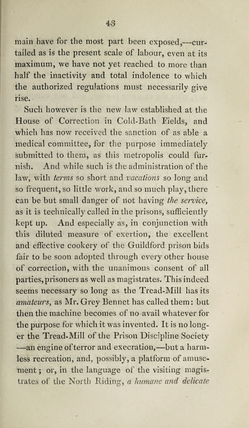 main have for the most part been exposed,—cur¬ tailed as is the present scale of labour, even at its maximum, we have not yet reached to more than half the inactivity and total indolence to which the authorized regulations must necessarily give rise. Such however is the new law established at the House of Correction in Cold-Bath Fields, and which has now received the sanction of as able a medical committee, for the purpose immediately submitted to them, as this metropolis could fur¬ nish. And while such is the administration of the lawr, with terms so short, and vacations so long and so frequent, so little work, and so much play, there can be but small danger of not having the service, as it is technically called in the prisons, sufficiently kept up. And especially as, in conjunction with this diluted measure of exertion, the excellent and effective cookery of the Guildford prison bids fair to be soon adopted through every other house of correction, with the unanimous consent of all parties,prisoners as well as magistrates. This indeed seems necessary so long as the Tread-Mill has its amateurs, as Mr. Grey Bennet has called them: but then the machine becomes of no avail whatever for the purpose for which it was invented. It is no long¬ er the Tread-Mill of the Prison Discipline Society —an engine of terror and execration,—but a harm¬ less recreation, and, possibly, a platform of amuse¬ ment ; or, in the language of the visiting magis¬ trates of the North Riding, a humane and delicate