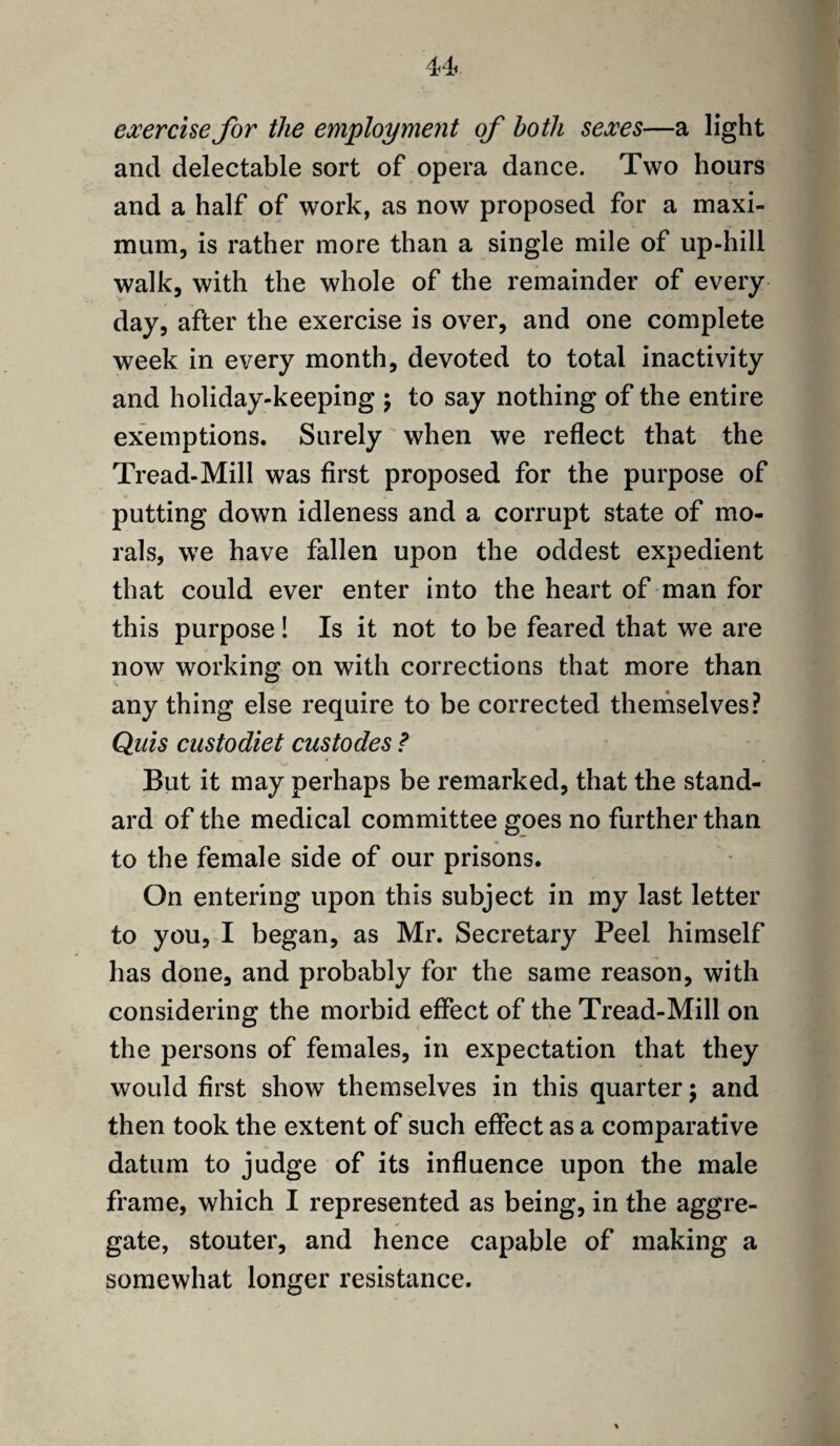 exercise for the employment of both sexes—a light and delectable sort of opera dance. Two hours and a half of work, as now proposed for a maxi¬ mum, is rather more than a single mile of up-hill walk, with the whole of the remainder of every¬ day, after the exercise is over, and one complete week in every month, devoted to total inactivity and holiday-keeping ; to say nothing of the entire exemptions. Surely when we reflect that the Tread-Mill was first proposed for the purpose of putting down idleness and a corrupt state of mo¬ rals, we have fallen upon the oddest expedient that could ever enter into the heart of man for this purpose! Is it not to be feared that we are now working on with corrections that more than any thing else require to be corrected themselves? Quis custodiet custodes ? But it may perhaps be remarked, that the stand¬ ard of the medical committee goes no further than to the female side of our prisons. On entering upon this subject in my last letter to you, I began, as Mr. Secretary Peel himself has done, and probably for the same reason, with considering the morbid effect of the Tread-Mill on the persons of females, in expectation that they would first show themselves in this quarter; and then took the extent of such effect as a comparative datum to judge of its influence upon the male frame, which I represented as being, in the aggre¬ gate, stouter, and hence capable of making a somewhat longer resistance.