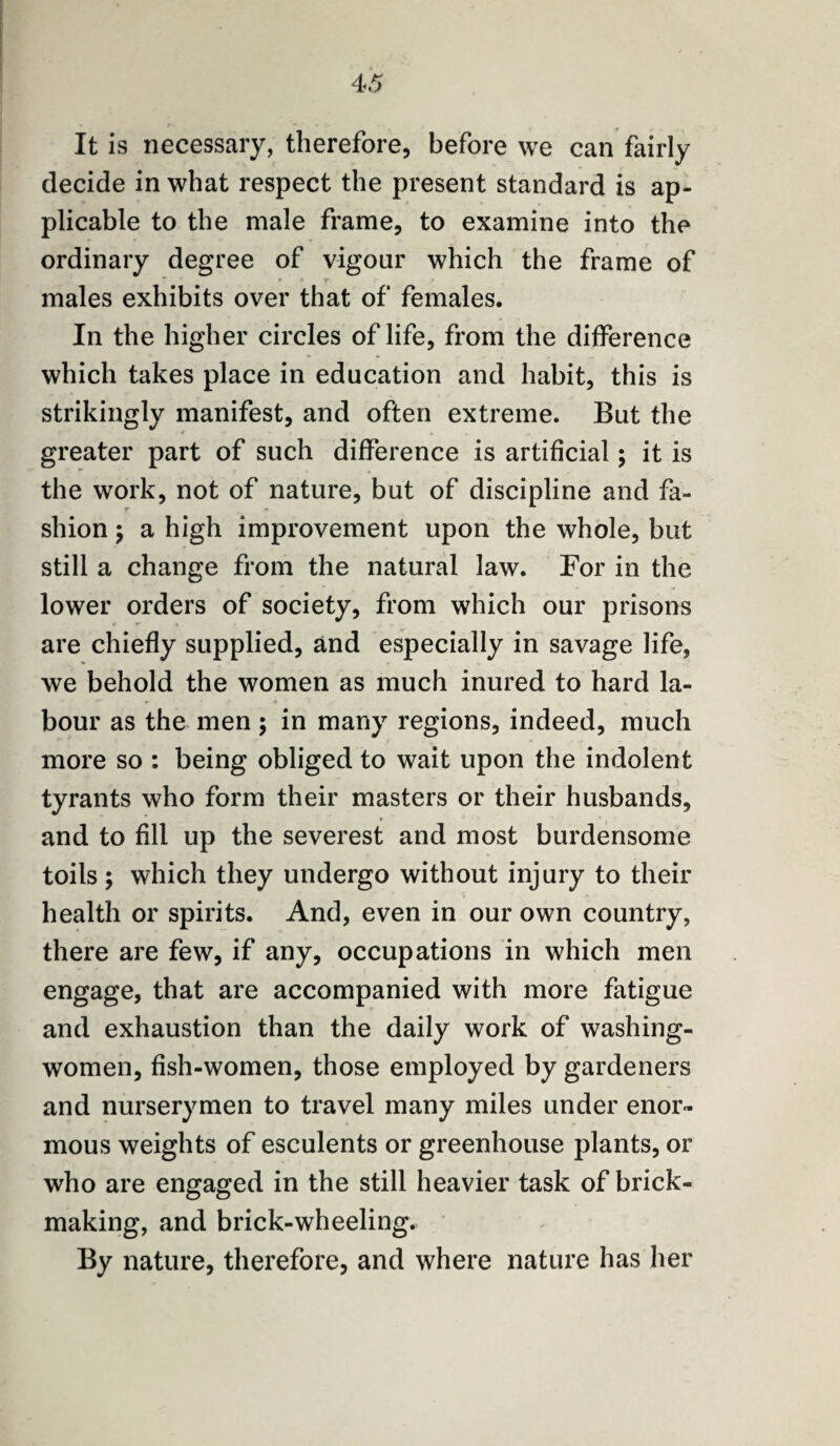 It is necessary, therefore, before we can fairly decide in what respect the present standard is ap¬ plicable to the male frame, to examine into the ordinary degree of vigour which the frame of males exhibits over that of females. In the higher circles of life, from the difference which takes place in education and habit, this is strikingly manifest, and often extreme. But the greater part of such difference is artificial; it is the work, not of nature, but of discipline and fa- r * shion; a high improvement upon the whole, but still a change from the natural law. For in the lower orders of society, from which our prisons are chiefly supplied, and especially in savage life, we behold the women as much inured to hard la¬ bour as the men ; in many regions, indeed, much more so : being obliged to wait upon the indolent tyrants who form their masters or their husbands, and to fill up the severest and most burdensome toils; which they undergo without injury to their health or spirits. And, even in our own country, there are few, if any, occupations in which men engage, that are accompanied with more fatigue and exhaustion than the daily work of washing- women, fish-women, those employed by gardeners and nurserymen to travel many miles under enor¬ mous weights of esculents or greenhouse plants, or who are engaged in the still heavier task of brick¬ making, and brick-wheeling. By nature, therefore, and where nature has her