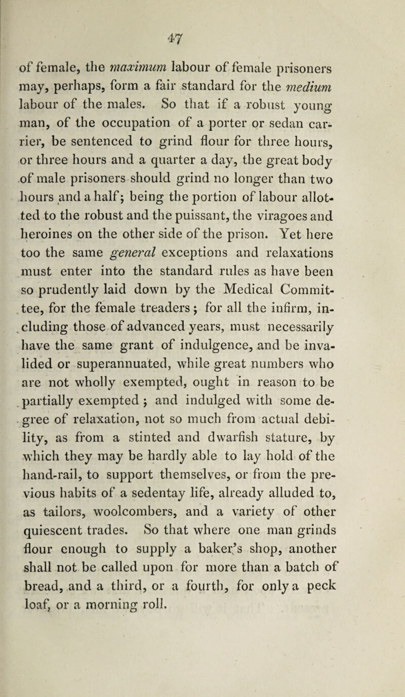 of female, the maximum labour of female prisoners may, perhaps, form a fair standard for the medium labour of the males. So that if a robust young man, of the occupation of a porter or sedan car¬ rier, be sentenced to grind flour for three hours, or three hours and a quarter a day, the great body of male prisoners should grind no longer than two hours and a half; being the portion of labour allot¬ ted to the robust and the puissant, the viragoes and heroines on the other side of the prison. Yet here too the same general exceptions and relaxations must enter into the standard rules as have been so prudently laid down by the Medical Commit¬ tee, for the female treaders; for all the infirm, in¬ cluding those of advanced years, must necessarily have the same grant of indulgence, and be inva¬ lided or superannuated, while great numbers who are not wholly exempted, ought in reason to be partially exempted ; and indulged with some de¬ gree of relaxation, not so much from actual debi¬ lity, as from a stinted and dwarfish stature, by which they may be hardly able to lay hold of the hand-rail, to support themselves, or from the pre¬ vious habits of a sedentay life, already alluded to, as tailors, woolcombers, and a variety of other quiescent trades. So that where one man grinds flour enough to supply a baker’s shop, another shall not be called upon for more than a batch of bread, and a third, or a fourth, for only a peck loaf, or a morning roll.