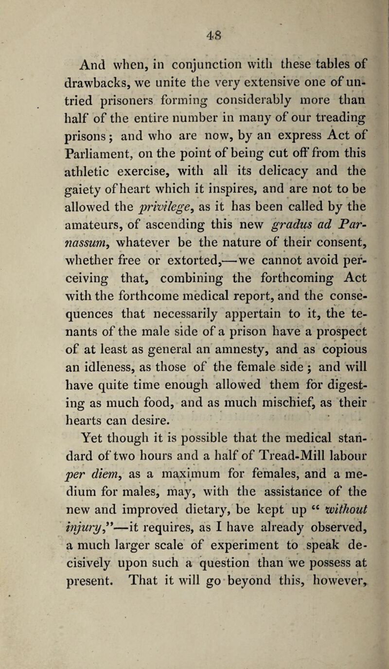 And when, in conjunction with these tables of drawbacks, we unite the very extensive one of un¬ tried prisoners forming considerably more than half of the entire number in many of our treading prisons; and who are now, by an express Act of Parliament, on the point of being cut off from this athletic exercise, with all its delicacy and the gaiety of heart which it inspires, and are not to be allowed the 'privilege, as it has been called by the amateurs, of ascending this new gradus ad Par- nassum, whatever be the nature of their consent, whether free or extorted,—we cannot avoid per¬ ceiving that, combining the forthcoming Act with the forthcome medical report, and the conse¬ quences that necessarily appertain to it, the te¬ nants of the male side of a prison have a prospect *• +4 of at least as general an amnesty, and as copious an idleness, as those of the female side ; and will » « f p { r have quite time enough allowed them for digest¬ ing as much food, and as much mischief, as their hearts can desire. Yet though it is possible that the medical stan- ■ » dard of two hours and a half of Tread-Mill labour per diem, as a maximum for females, and a me¬ dium for males, may, with the assistance of the new and improved dietary, be kept up <c without injury ”—it requires, as I have already observed, a much larger scale of experiment to speak de- * * r cisively upon such a question than we possess at _ • » present. That it will go beyond this, however.