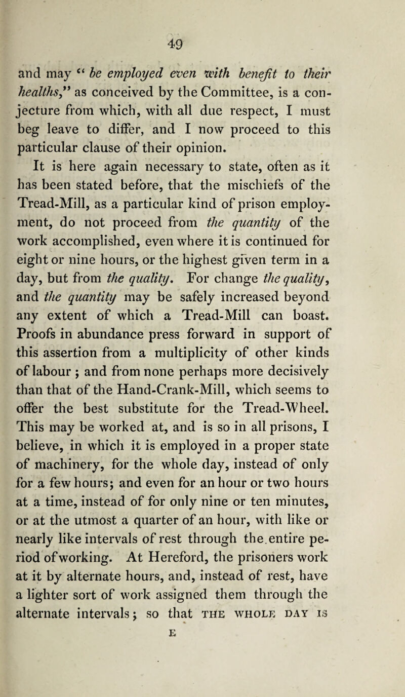 and may “ be employed even with benefit to their healthsas conceived by the Committee, is a con¬ jecture from which, with all due respect, I must beg leave to differ, and I now proceed to this particular clause of their opinion. It is here again necessary to state, often as it has been stated before, that the mischiefs of the Tread-Mill, as a particular kind of prison employ¬ ment, do not proceed from the quantity of the work accomplished, even where it is continued for eight or nine hours, or the highest gfven term in a day, but from the quality. For change the quality, and the quantity may be safely increased beyond any extent of which a Tread-Mill can boast. Proofs in abundance press forward in support of this assertion from a multiplicity of other kinds of labour ; and from none perhaps more decisively than that of the Hand-Crank-Mill, which seems to offer the best substitute for the Tread-Wheel. This may be worked at, and is so in all prisons, I believe, in which it is employed in a proper state of machinery, for the whole day, instead of only for a few hours; and even for an hour or two hours at a time, instead of for only nine or ten minutes, or at the utmost a quarter of an hour, with like or nearly like intervals of rest through the. entire pe¬ riod of working. At Hereford, the prisoners work at it by alternate hours, and, instead of rest, have a lighter sort of work assigned them through the alternate intervals; so that the whole day is % E