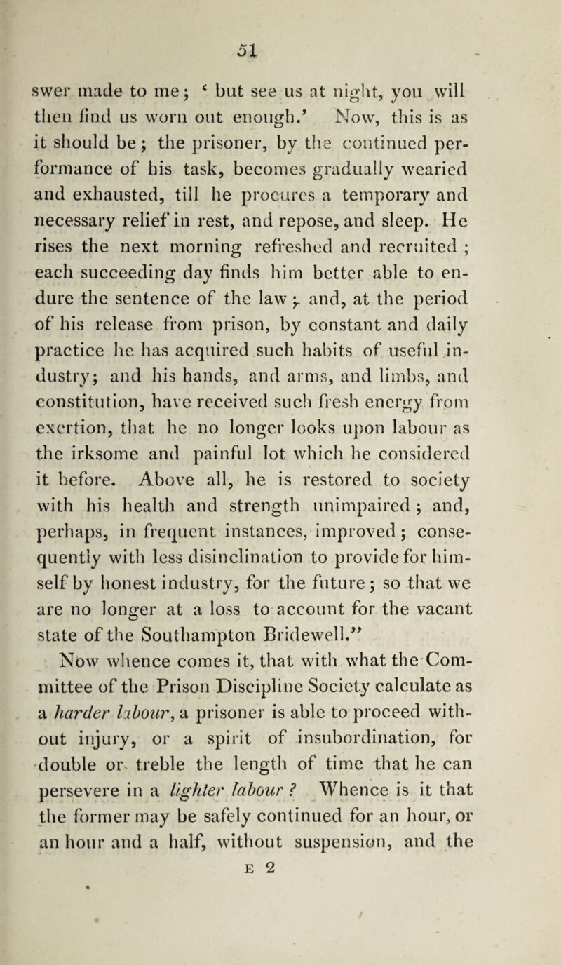 swer made to me; c but see us at night, you will then find us worn out enough.* Now, this is as it should be; the prisoner, by the continued per¬ formance of his task, becomes gradually wearied and exhausted, till he procures a temporary and necessary relief in rest, and repose, and sleep. He rises the next morning refreshed and recruited ; each succeeding day finds him better able to en¬ dure the sentence of the law -r and, at the period of his release from prison, by constant and daily practice he has acquired such habits of useful in¬ dustry; and his hands, and arms, and limbs, and constitution, have received such fresh energy from exertion, that he no longer looks upon labour as the irksome and painful lot which he considered it before. Above all, he is restored to society with his health and strength unimpaired ; and, perhaps, in frequent instances, improved ; conse¬ quently with less disinclination to provide for him¬ self by honest industry, for the future ; so that we are no longer at a loss to account for the vacant state of the Southampton Bridewell.” Now whence comes it, that with what the Com¬ mittee of the Prison Discipline Society calculate as a harder labour, a prisoner is able to proceed with¬ out injury, or a spirit of insubordination, for double or treble the length of time that he can persevere in a lighter labour ? Whence is it that the former may be safely continued for an hour, or an hour and a half, without suspension, and the e 2 %