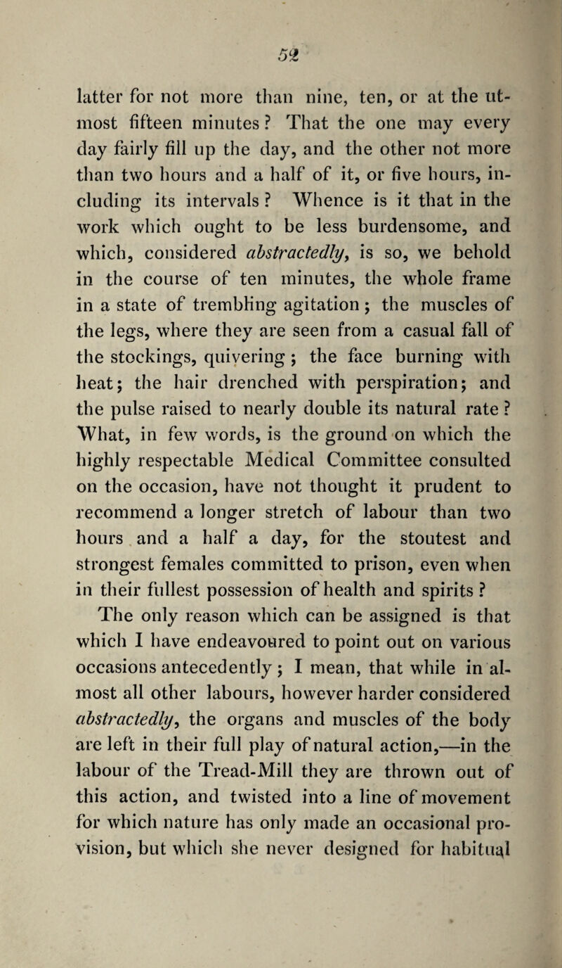 latter for not more than nine, ten, or at the ut¬ most fifteen minutes ? That the one may every day fairly fill up the day, and the other not more than two hours and a half of it, or five hours, in¬ cluding its intervals ? Whence is it that in the work which ought to be less burdensome, and which, considered abstractedly, is so, we behold in the course of ten minutes, the whole frame in a state of trembling agitation ; the muscles of the legs, where they are seen from a casual fall of the stockings, quivering ; the face burning with heat; the hair drenched with perspiration; and the pulse raised to nearly double its natural rate ? What, in few words, is the ground on which the highly respectable Medical Committee consulted on the occasion, have not thought it prudent to recommend a longer stretch of labour than two hours and a half a day, for the stoutest and strongest females committed to prison, even when in their fullest possession of health and spirits ? The only reason which can be assigned is that which I have endeavoured to point out on various occasions antecedently ; I mean, that while in al¬ most all other labours, however harder considered abstractedly, the organs and muscles of the body are left in their full play of natural action,—in the labour of the Tread-Mill they are thrown out of this action, and twisted into a line of movement for which nature has only made an occasional pro¬ vision, but which she never designed for habitual