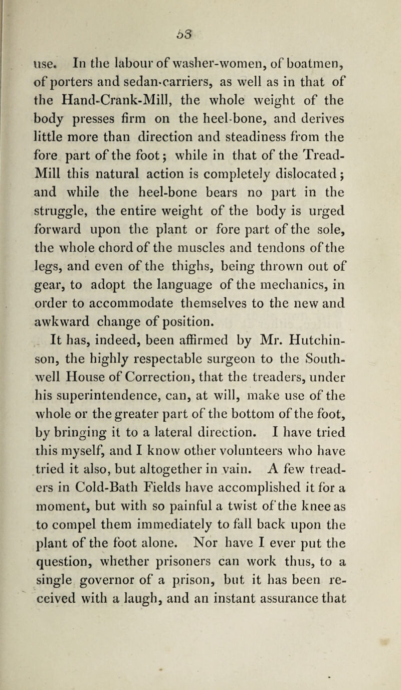 63 use. In the labour of washer-women, of boatmen, of porters and sedamcarriers, as well as in that of the Hand-Crank-Mill, the whole weight of the body presses firm on the heel-bone, and derives little more than direction and steadiness from the fore part of the foot; while in that of the Tread- Mill this natural action is completely dislocated; and while the heel-bone bears no part in the struggle, the entire weight of the body is urged forward upon the plant or fore part of the sole, the whole chord of the muscles and tendons of the legs, and even of the thighs, being thrown out of gear, to adopt the language of the mechanics, in order to accommodate themselves to the new and awkward change of position. It has, indeed, been affirmed by Mr. Hutchin¬ son, the highly respectable surgeon to the South- well House of Correction, that the treaders, under his superintendence, can, at will, make use of the whole or the greater part of the bottom of the foot, by bringing it to a lateral direction. I have tried this myself, and I know other volunteers who have tried it also, but altogether in vain. A few tread¬ ers in Cold-Bath Fields have accomplished it for a moment, but with so painful a twist of the knee as to compel them immediately to fall back upon the plant of the foot alone. Nor have I ever put the question, whether prisoners can work thus, to a single governor of a prison, but it has been re¬ ceived with a laugh, and an instant assurance that