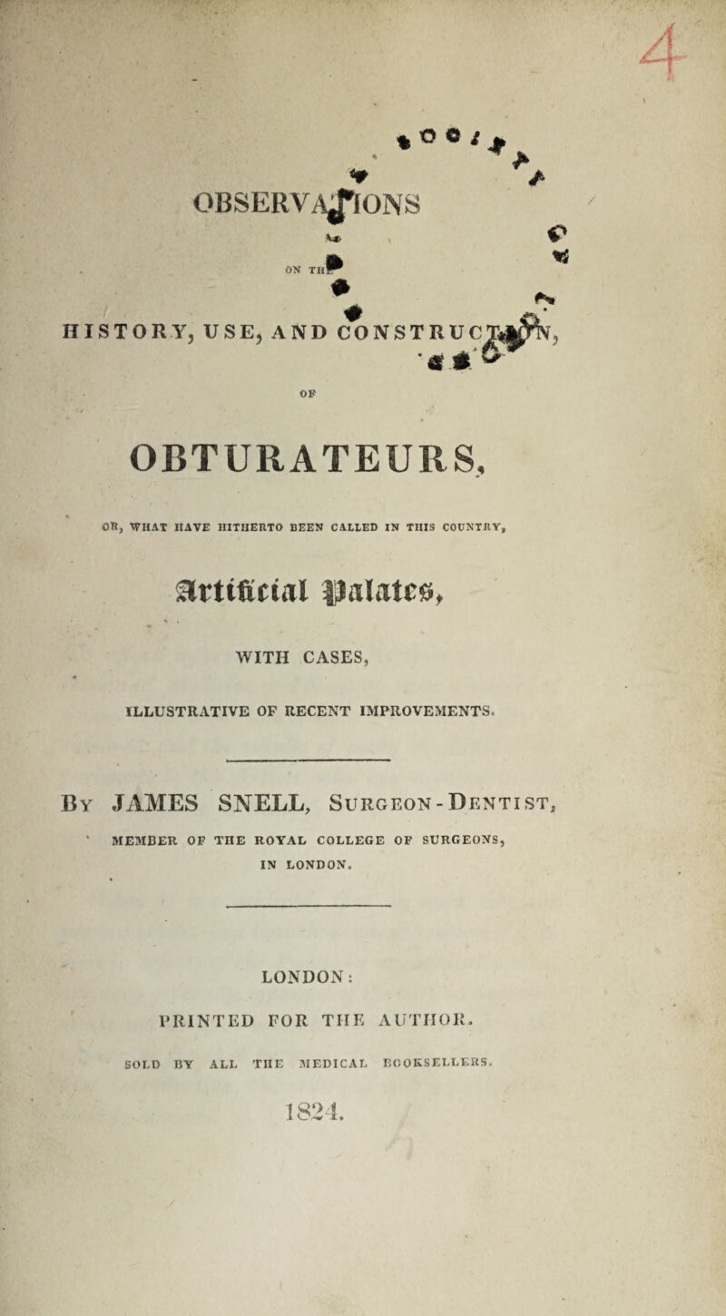 A »0*/| OBSERVATIONS ON ThI^ # # HISTORY, USE, AND CONS OK c* TRUCTA^V, -W- ^ OBTURATEURS, OB, WHAT HAVE HITHERTO BEEN CALLED IN THIS COUNTRY, artificial Ualatcs, «. , WITH CASES, ILLUSTRATIVE OF RECENT IMPROVEMENTS. By JAMES SNELL, Surgeon-Dentist, * MEMBER OF THE ROYAL COLLEGE OF SURGEONS, IN LONDON. LONDON: PRINTED FOR THE AUTHOR. SOLD BY ALL THE MEDICAL BOOKSELLERS. 1824
