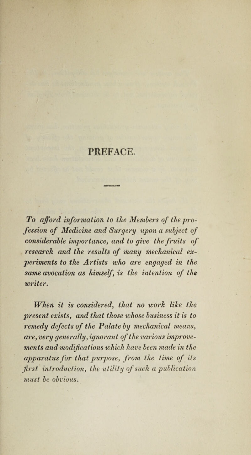 PREFACE. To afford information to the Members of the pro¬ fession of Medicine and Surgery upon a subject of considerable importance, and to give the fruits of research and the results of many mechanical ex¬ periments to the Artists who are engaged in the same avocation as himself , is the intention of the writer. When it is considered, that no work like the present exists, and that those whose business it is to remedy defects of the Palate by mechanical means, are, very generally, ignorant of the various improve¬ ments and modifications which have been made in the apparatus for that purpose, from the time of its first introduction, the utility of such a publication must be obvious.