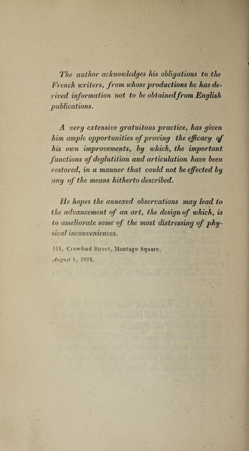 The author acknowledges his obligations to the French writers, from whose productions he has de¬ rived information not to he obtained from English publications. A very extensive gratuitous practice, has given him ample opportunities of proving the efficacy of his own improvements, by which, the important functions of deglutition and articulation have been restored, in a manner that could not be effected by any of the 7neans hitherto described. He hopes the annexed observations may lead to the advancement of an art, the design of which, is to ameliorate some of the most distressing of phy¬ sical inconveniences. Ill, Crawford Street, Montagu Square. August 1, 1824.
