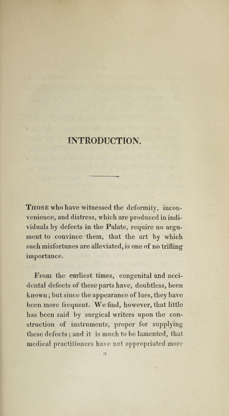 INTRODUCTION. Those who have witnessed the deformity, incon¬ venience, and distress, which are produced in indi¬ viduals by defects in the Palate, require no argu¬ ment to convince them, that the art by which such misfortunes are alleviated, is one of no trifling importance. From the earliest times, congenital and acci¬ dental defects of these parts have, doubtless, been known; but since the appearance of lues, they have been more frequent. We find, however, that little has been said by surgical writers upon the con¬ struction of instruments, proper for supplying these defects ; and it is much to be lamented, that medical practitioners have not appropriated more a