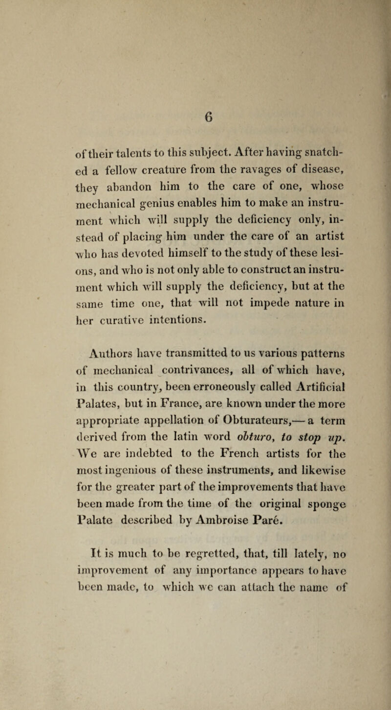 of their talents to this subject. After having snatch¬ ed a fellow creature from the ravages of disease, they abandon him to the care of one, whose mechanical genius enables him to make an instru- ment which will supply the deficiency only, in¬ stead of placing him under the care of an artist who has devoted himself to the study of these lesi¬ ons, and who is not only able to construct an instru¬ ment which will supply the deficiency, but at the same time one, that will not impede nature in her curative intentions. Authors have transmitted to us various patterns of mechanical contrivances, all of which have, in this country, been erroneously called Artificial Palates, but in France, are known under the more appropriate appellation of Obturateurs,— a term derived from the latin word obturo, to stop up. We are indebted to the French artists for the most ingenious of these instruments, and likewise for the greater part of the improvements that have been made from the time of the original sponge Palate described by Ambroise Pare. It is much to be regretted, that, till lately, no improvement of any importance appears to have been made, to which we can attach the name of