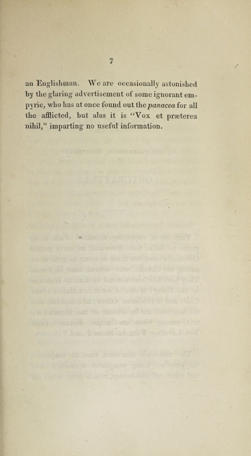\ an Englishman. We are occasionally astonished by the glaring advertisement of some ignorant em- pyric, who has at once found out thepanacea for all the afflicted, hut alas it is “Vox et praeterea nihil,” imparting no useful information. /