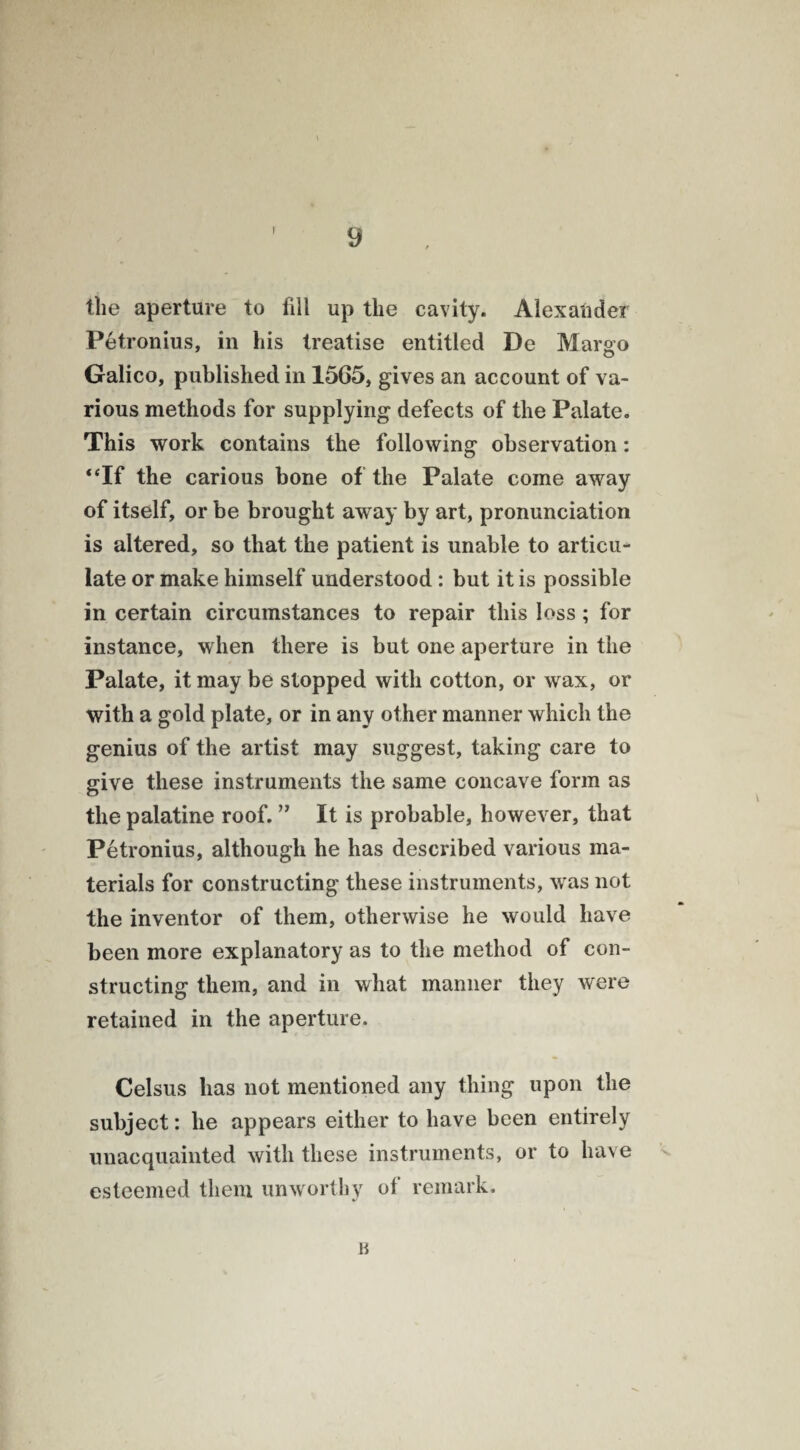 the aperture to fill up the cavity. Alexander Petronius, in his treatise entitled De Margo Galico, published in 1565, gives an account of va¬ rious methods for supplying defects of the Palate. This work contains the following observation: “If the carious bone of the Palate come away of itself, or be brought away by art, pronunciation is altered, so that the patient is unable to articu¬ late or make himself understood: but it is possible in certain circumstances to repair this loss; for instance, when there is but one aperture in the Palate, it may be stopped with cotton, or wax, or with a gold plate, or in any other manner which the genius of the artist may suggest, taking care to give these instruments the same concave form as the palatine roof. ” It is probable, however, that Petronius, although he has described various ma¬ terials for constructing these instruments, was not the inventor of them, otherwise he would have been more explanatory as to the method of con¬ structing them, and in what manner they were retained in the aperture. Celsus has not mentioned any thing upon the subject: he appears either to have been entirely unacquainted with these instruments, or to have esteemed them unworthy of remark.