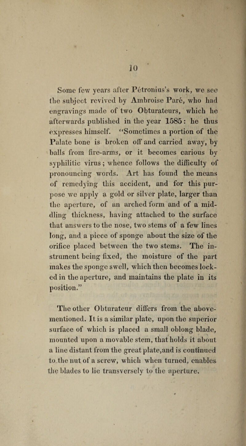 % Some few years after Petronius’s work, we see flie subject revived by Ambroise Pare, who had engravings made of two Obturateurs, which he afterwards published in the year 1585: he thus expresses himself. “Sometimes a portion of the Palate bone is broken off and carried away, by balls from fire-arms, or it becomes carious by syphilitic virus; whence follows the difficulty of pronouncing words. Art has found the means of remedying this accident, and for this pur¬ pose we apply a gold or silver plate, larger than the aperture, of an arched form and of a mid¬ dling thickness, having attached to the surface that answers to the nose, two stems of a few lines long, and a piece of sponge about the size of the orifice placed between the two stems. The in¬ strument being fixed, the moisture of the part makes the sponge swell, which then becomes lock¬ ed in the aperture, and maintains the plate in its position.” The other Obturateur differs from the above- mentioned. It is a similar plate, upon the superior surface of which is placed a small oblong blade, if ' \ mounted upon a movable stem, that holds it about a line distant from the great plate,and is continued to the nut of a screw, which when turned, enables the blades to lie transversely to the aperture.