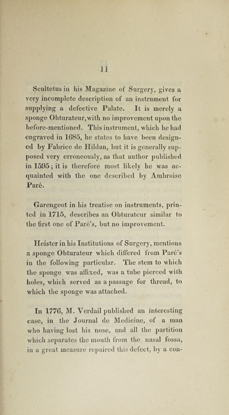 Scultetus in his Magazine of Surgery, gives a very incomplete description of an instrument for supplying a defective Palate. It is merely a sponge Obturateur,with no improvement upon the before-mentioned. This instrument, which he had engraved in 1G85, he states to have been design¬ ed by Fabrice de Hildan, but it is generally sup¬ posed very erroneously, as that author published in 1595; it is therefore most likely he was ac¬ quainted with the one described by Ambroise Pare. Garengeot in his treatise on instruments, prin¬ ted in 1715, describes an Obturateur similar to the first one of Pare’s, but no improvement. Heister in his Institutions of Surgery, mentions a sponge Obturateur which differed from Pare’s in the following particular. The stem to which the sponge was affixed, was a tube pierced with holes, which served as a passage for thread, to which the sponge was attached. In 1776, M. Verdail published an interesting case, in the Journal de Medicine, of a man who having lost his nose, and all the partition which separates the mouth from the nasal fossa, in a great measure repaired this defect, by a con-