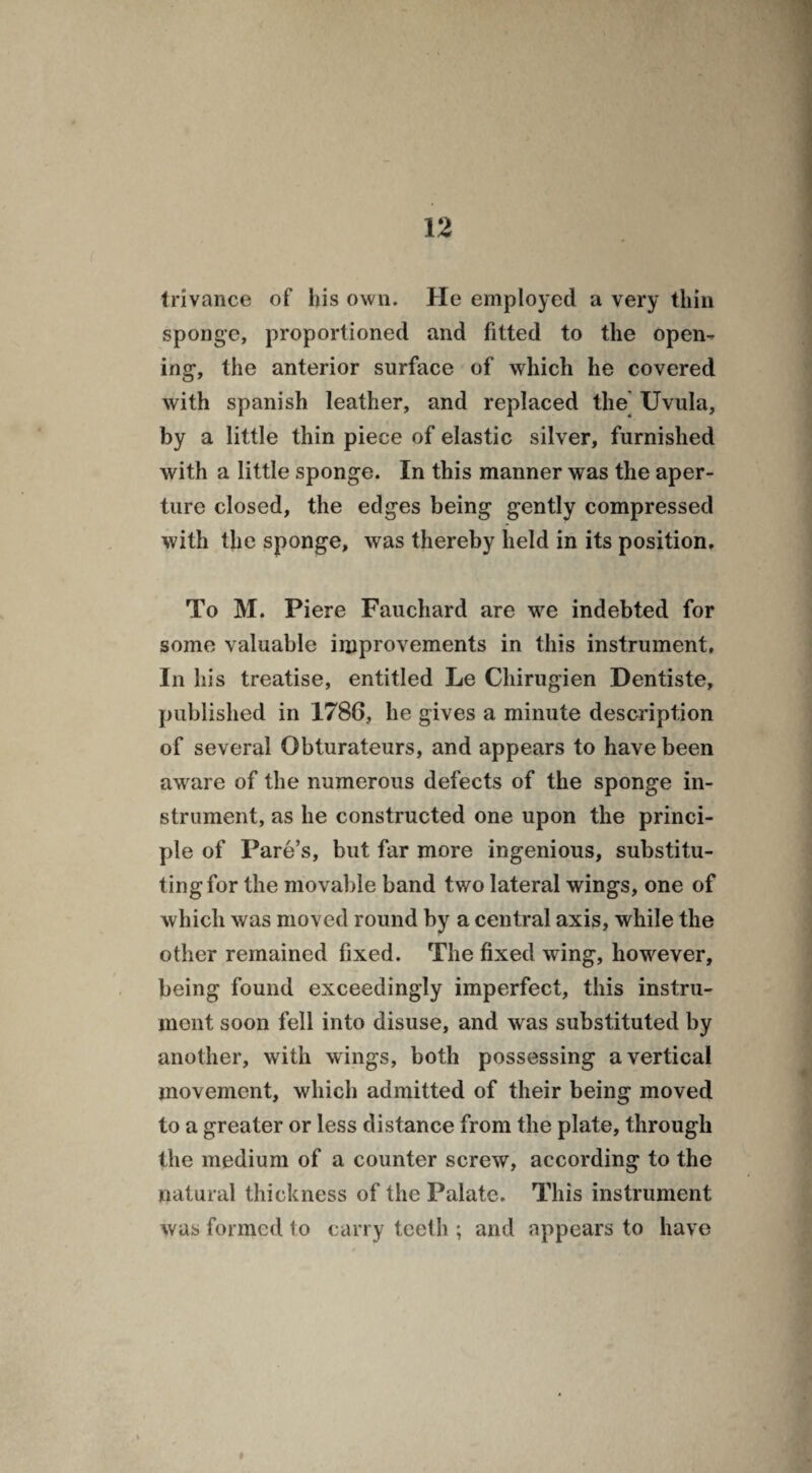 trivance of his own. He employed a very thin sponge, proportioned and fitted to the open¬ ing, the anterior surface of which he covered with Spanish leather, and replaced the Uvula, by a little thin piece of elastic silver, furnished with a little sponge. In this manner was the aper¬ ture closed, the edges being gently compressed with the sponge, was thereby held in its position. To M. Piere Fauchard are we indebted for some valuable improvements in this instrument. In his treatise, entitled Le Chirugien Dentiste, published in 1786, he gives a minute description of several Obturateurs, and appears to have been aware of the numerous defects of the sponge in¬ strument, as he constructed one upon the princi¬ ple of Pare’s, but far more ingenious, substitu¬ ting for the movable band two lateral wings, one of which was moved round by a central axis, while the other remained fixed. The fixed wing, however, being found exceedingly imperfect, this instru¬ ment soon fell into disuse, and was substituted by another, w ith wings, both possessing a vertical movement, which admitted of their being moved to a greater or less distance from the plate, through the medium of a counter screw, according to the natural thickness of the Palate. This instrument was formed to carry teeth ; and appears to have
