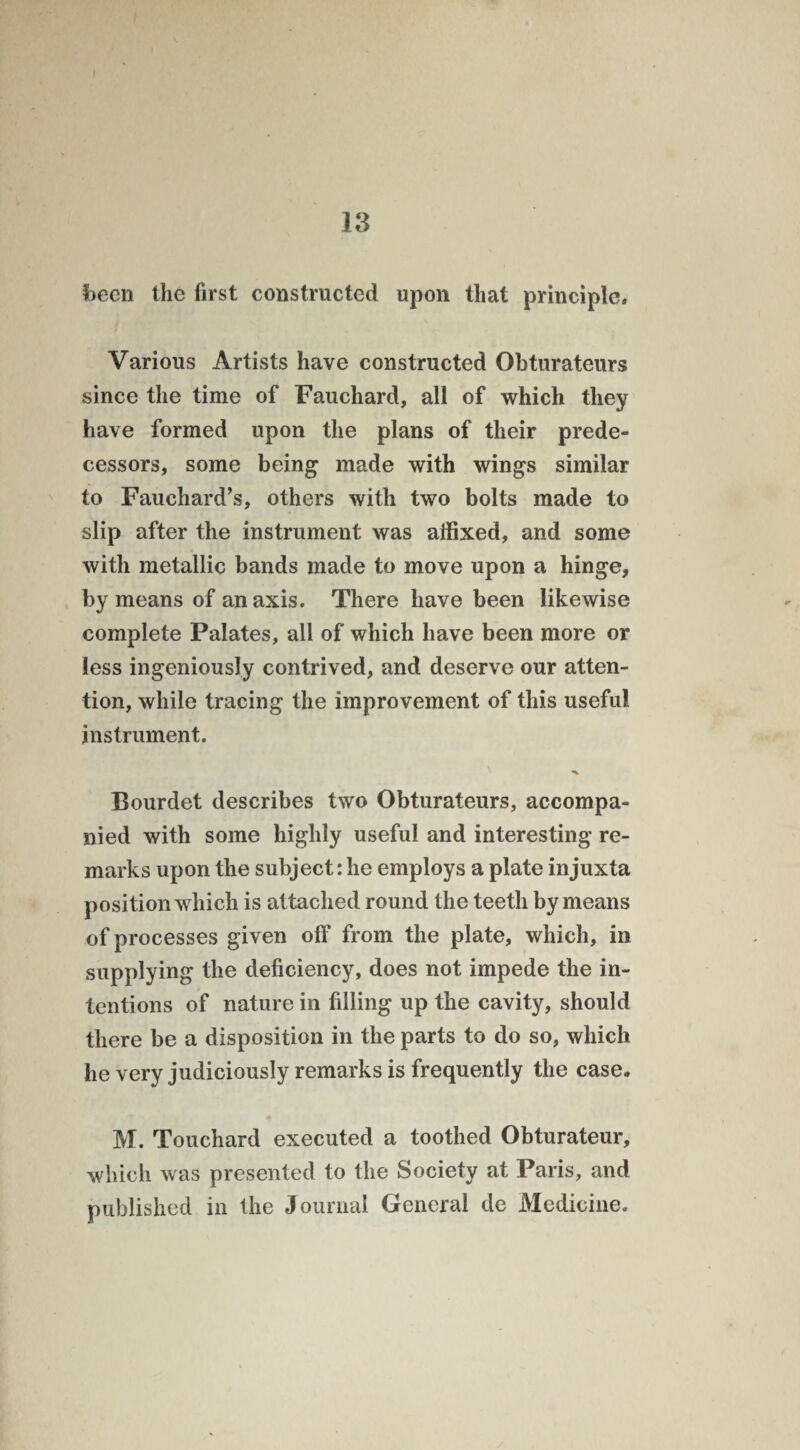 been the first constructed upon that principle. Various Artists have constructed Obturateurs since the time of Fauchard, all of which they have formed upon the plans of their prede¬ cessors, some being made with wings similar to Fauchard’s, others with two bolts made to slip after the instrument was affixed, and some with metallic bands made to move upon a hinge, by means of an axis. There have been likewise complete Palates, all of which have been more or less ingeniously contrived, and deserve our atten¬ tion, while tracing the improvement of this useful instrument. Bourdet describes two Obturateurs, accompa¬ nied with some highly useful and interesting re¬ marks upon the subject: he employs a plate injuxta position which is attached round the teeth by means of processes given off from the plate, which, in supplying the deficiency, does not impede the in¬ tentions of nature in filling up the cavity, should there be a disposition in the parts to do so, which he very judiciously remarks is frequently the case. M. Touchard executed a toothed Obturateur, which was presented to the Society at Paris, and published in the Journal General de Medicine.