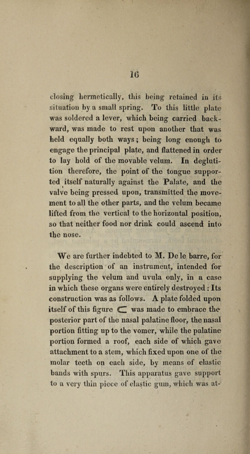 closing hermetically, this being retained in its. situation by a small spring. To this little plate was soldered a lever, which being carried back¬ ward, was made to rest upon another that was held equally both ways; being long enough to engage the principal plate, and flattened in order to lay hold of the movable velum. In degluti¬ tion therefore, the point of the tongue suppor¬ ted itself naturally against the Palate, and the valve being pressed upon, transmitted the move¬ ment to all the other parts, and the velum became lifted from the vertical to the horizontal position, so that neither food nor drink could ascend into the nose. We are further indebted to M. De le barre, for the description of an instrument, intended for supplying the velum and uvula only, in a case in which these organs were entirely destroyed: Its construction was as follows. A plate folded upon itself of this figure C was made to embrace the posterior part of the nasal palatine floor, the nasal portion fitting up to the vomer, while the palatine portion formed a roof, each side of which gave attachment to a stem, which fixed upon one of the molar teeth on each side, by means of elastic bands with spurs. This apparatus gave support to a very thin piece of elastic gum, which was at-