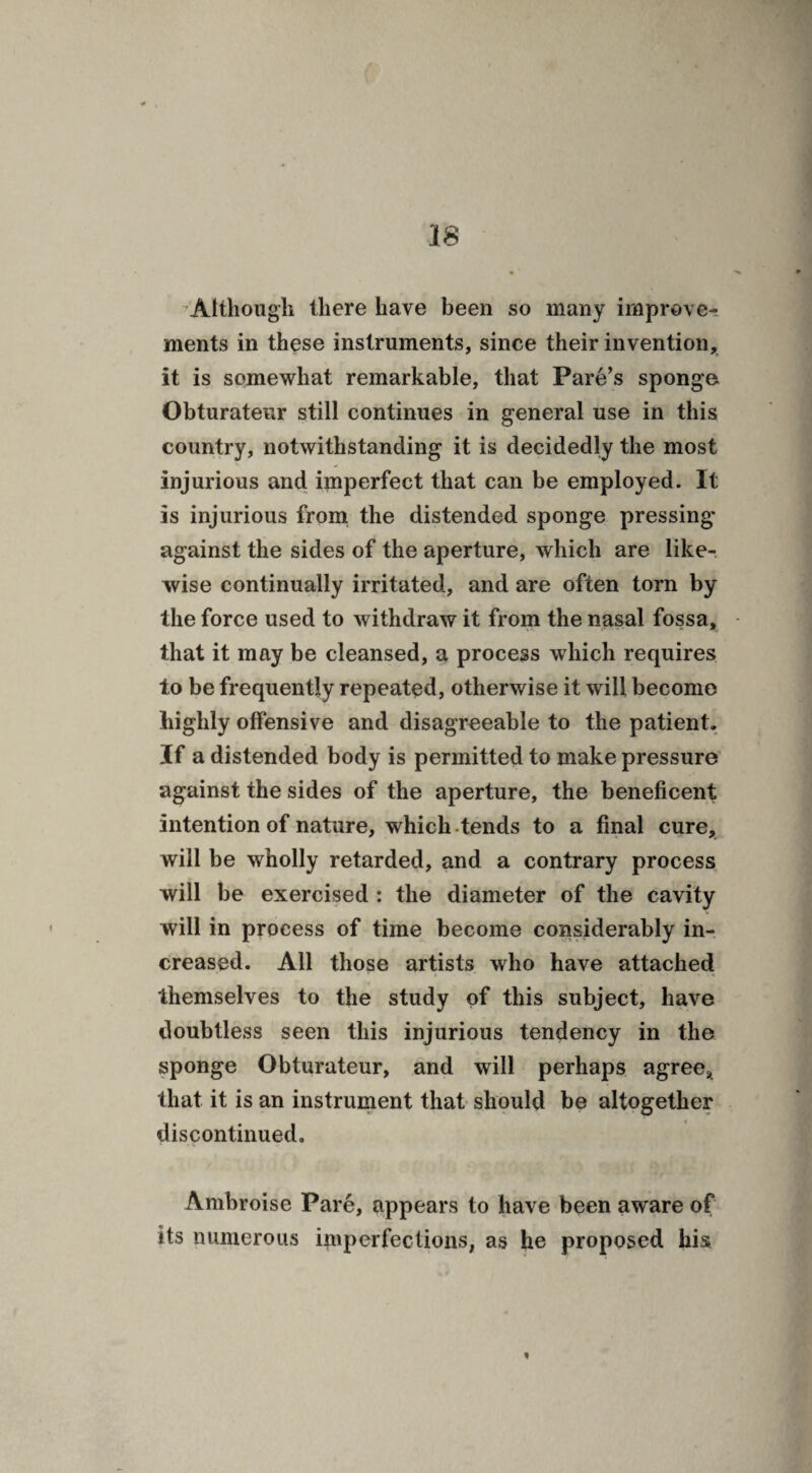 Although there have been so many improve¬ ments in these instruments, since their invention, it is somewhat remarkable, that Pare’s sponge Obturateur still continues in general use in this country, notwithstanding it is decidedly the most injurious and imperfect that can be employed. It is injurious from the distended sponge pressing- against the sides of the aperture, which are like¬ wise continually irritated, and are often torn by the force used to withdraw it from the nasal fossa, that it may be cleansed, a process which requires to be frequently repeated, otherwise it will become highly offensive and disagreeable to the patient. If a distended body is permitted to make pressure against the sides of the aperture, the beneficent intention of nature, which tends to a final cure, will be wholly retarded, and a contrary process will be exercised : the diameter of the cavity will in process of time become considerably in¬ creased. All those artists who have attached themselves to the study of this subject, have doubtless seen this injurious tendency in the sponge Obturateur, and will perhaps agree, that it is an instrument that should be altogether discontinued. Ambroise Pare, appears to have been aware of its numerous imperfections, as he proposed his '