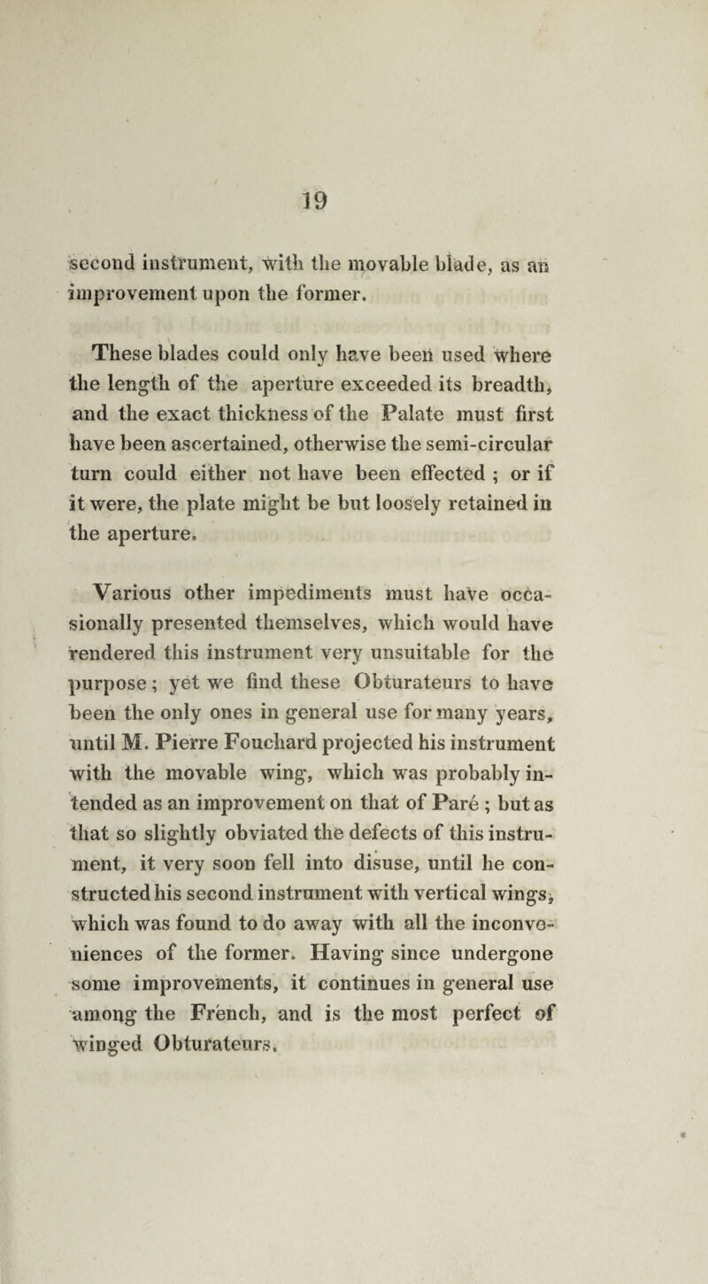 second instrument, with the movable blade, as an improvement upon the former. These blades could only have been used where the length of the aperture exceeded its breadthi and the exact thickness of the Palate must first have been ascertained, otherwise the semi-circular turn could either not have been effected ; or if it were, the plate might be but loosely retained in the aperture. Various other impediments must haVe occa¬ sionally presented themselves, which would have rendered this instrument very unsuitable for the purpose; yet we find these Gbturateurs to have been the only ones in general use for many years, until M. Pierre Fouchard projected his instrument with the movable wing, which was probably in¬ tended as an improvement on that of Pare ; but as that so slightly obviated the defects of this instru¬ ment, it very soon fell into disuse, until he con¬ structed his second instrument with vertical wings, which was found to do away with all the inconve¬ niences of the former. Having since undergone some improvements, it continues in general use among the French, and is the most perfect of winged Gbturateurs.