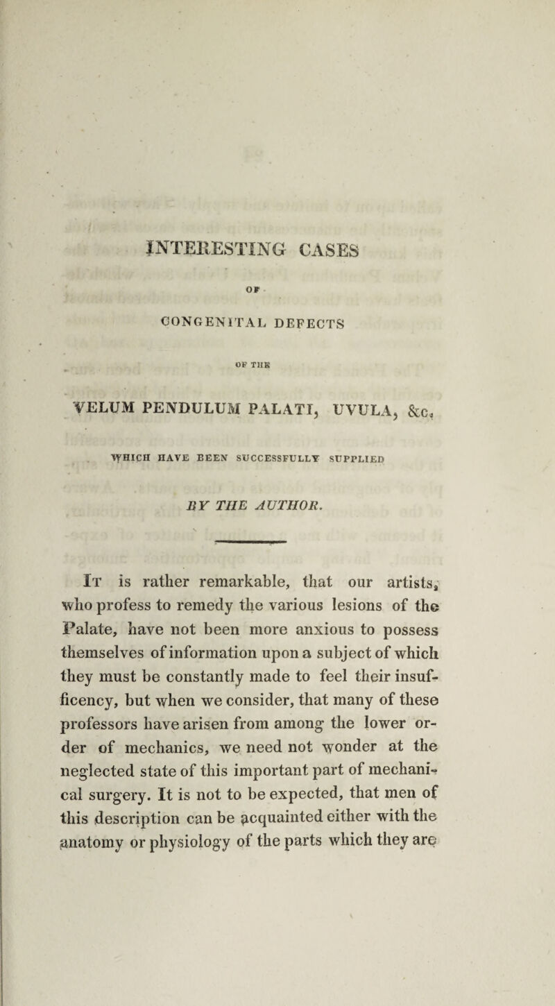 INTERESTING CASES or CONGENITAL DEFECTS OF TIIK VELUM PENDULUM PAL AT I, UVULA, &c. WHICH HAVE BEEN SUCCESSFULLY SUPPLIED BY THE AUTHOR. It is rather remarkable, that our artistss who profess to remedy the various lesions of the Palate, have not been more anxious to possess themselves of information upon a subject of which they must be constantly made to feel their insuf- ficency, but when we consider, that many of these professors have arisen from among the lower or¬ der of mechanics, we need not wonder at the neglected state of this important part of mechani¬ cal surgery. It is not to be expected, that men of this description can be acquainted either with the anatomy or physiology of the parts which they are