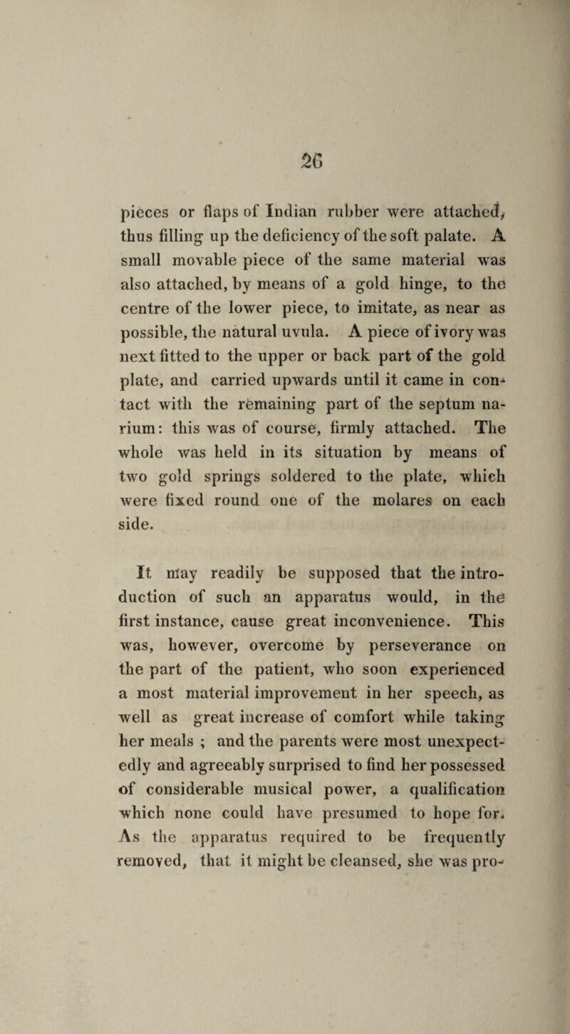 pieces or flaps of Indian rubber were attached, thus filling up the deficiency of the soft palate. A small movable piece of the same material was also attached, by means of a gold hinge, to the centre of the lower piece, to imitate, as near as possible, the natural uvula. A piece of ivory was next fitted to the upper or back part of the gold plate, and carried upwards until it came in con* tact with the remaining part of the septum na- rium: this was of course, firmly attached. The whole was held in its situation by means of two gold springs soldered to the plate, which were fixed round one of the molares on each side. It may readily be supposed that the intro¬ duction of such an apparatus would, in the first instance, cause great inconvenience. This was, however, overcome by perseverance on the part of the patient, who soon experienced a most material improvement in her speech, as well as great increase of comfort while taking her meals ; and the parents were most unexpect¬ edly and agreeably surprised to find her possessed of considerable musical power, a qualification which none could have presumed to hope for* As the apparatus required to be frequently removed, that it might be cleansed, she was pro-
