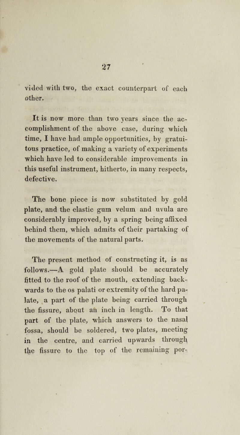 vided with two, the exact counterpart of each other. It is now more than two years since the ac¬ complishment of the above case, during which time, I have had ample opportunities, by gratui¬ tous practice, of making a variety of experiments which have led to considerable improvements in this useful instrument, hitherto, in many respects, defective. The bone piece is now substituted by gold plate, and the elastic gum velum and uvula are considerably improved, by a spring being affixed behind them, which admits of their partaking of the movements of the natural parts. The present method of constructing it, is as follows.—A gold plate should be accurately fitted to the roof of the mouth, extending back¬ wards to the os palati or extremity of the hard pa¬ late, a part of the plate being carried through the fissure, about an inch in length. To that part of the plate, which answers to the nasal fossa, should be soldered, two plates, meeting in the centre, and carried upwards through tjie fissure to the top of the remaining por~