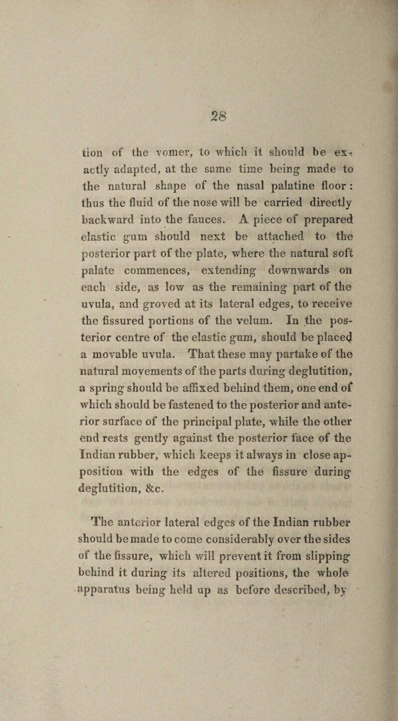 tion of the vomer, to which it should he ex-, actly adapted, at the same time being made to the natural shape of the nasal palatine floor : thus the fluid of the nose will be carried directly backward into the fauces. A piece of prepared elastic gum should next be attached to the posterior part of the plate, where the natural soft palate commences, extending downwards on each side, as low as the remaining part of the uvula, and groved at its lateral edges, to receive the fissured portions of the velum. In the pos¬ terior centre of the elastic gum, should be placed a movable uvula. That these may partake of the natural movements of the parts during deglutition, a spring should be affixed behind them, one end of which should be fastened to the posterior and ante¬ rior surface of the principal plate, while the other end rests gently against the posterior face of the Indian rubber, which keeps it always in close ap¬ position with the edges of the fissure during deglutition, &c. The anterior lateral edges of the Indian rubber should be made to come considerably over the sides of the fissure, which will prevent it from slipping behind it during its altered positions, the whole apparatus being held up as before described, by