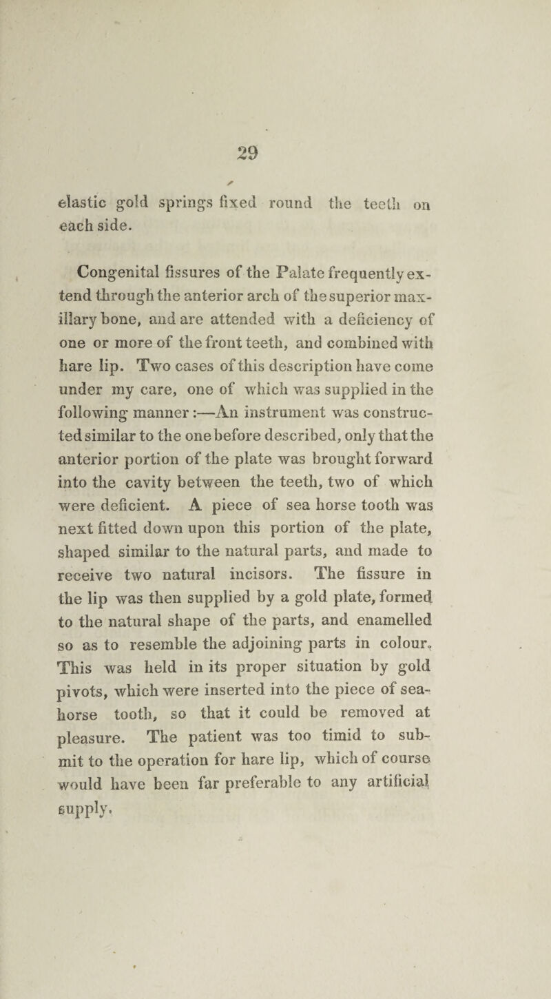 elastic gold springs fixed round the teeth on each side. Congenital fissures of the Palate frequently ex¬ tend through the anterior arch of the superior max¬ illary bone, and are attended with a deficiency of one or more of the front teeth, and combined with hare lip. Two cases of this description have come under my care, one of which was supplied in the following manner:—An instrument was construc¬ ted similar to the one before described, only that the anterior portion of the plate was brought forward into the cavity between the teeth, two of which were deficient. A piece of sea horse tooth was next fitted down upon this portion of the plate, shaped similar to the natural parts, and made to receive two natural incisors. The fissure in the lip was then supplied by a gold plate, formed to the natural shape of the parts, and enamelled so as to resemble the adjoining parts in colour. This was held in its proper situation by gold pivots, which were inserted into the piece of sea¬ horse tooth, so that it could be removed at pleasure. The patient was too timid to sub¬ mit to the operation for hare lip, which of course would have been far preferable to any artificial supply.