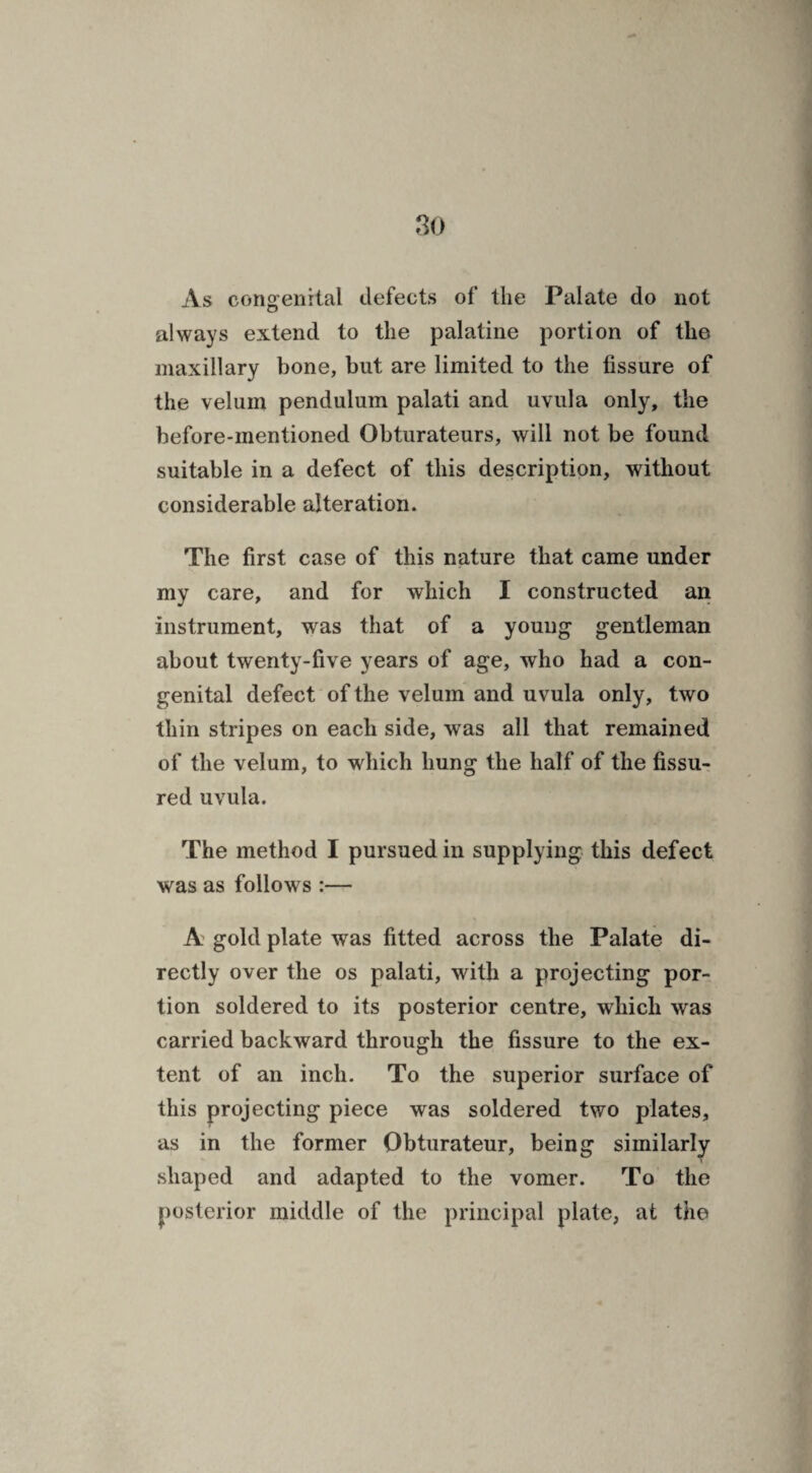 As congenital defects of the Palate do not always extend to the palatine portion of the maxillary bone, but are limited to the fissure of the velum pendulum palati and uvula only, the before-mentioned Obturateurs, will not be found suitable in a defect of this description, without considerable alteration. The first case of this nature that came under my care, and for which I constructed an instrument, was that of a young gentleman about twenty-five years of age, who had a con¬ genital defect of the velum and uvula only, two thin stripes on each side, was all that remained of the velum, to which hung the half of the fissu¬ red uvula. The method I pursued in supplying this defect was as follows :— A gold plate was fitted across the Palate di¬ rectly over the os palati, with a projecting por¬ tion soldered to its posterior centre, which was carried backward through the fissure to the ex¬ tent of an inch. To the superior surface of this projecting piece was soldered two plates, as in the former Obturateur, being similarly t shaped and adapted to the vomer. To the posterior middle of the principal plate, at the