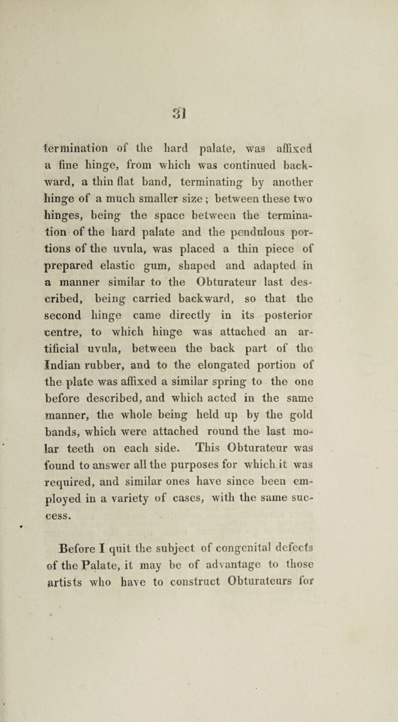termination of the hard palate, was affixed a fine hinge, from which was continued back¬ ward, a thin flat band, terminating by another hinge of a much smaller size ; between these two hinges, being the space between the termina¬ tion of the hard palate and the pendulous por¬ tions of the uvula, was placed a thin piece of prepared elastic gum, shaped and adapted in a manner similar to the Obturateur last des¬ cribed, being carried backward, so that the second hinge came directly in its posterior centre, to which hinge was attached an ar¬ tificial uvula, between the back part of the Indian rubber, and to the elongated portion of the plate was affixed a similar spring to the one before described, and which acted in the same manner, the whole being held up by the gold bands, which were attached round the last mo¬ lar teeth on each side. This Obturateur was found to answer all the purposes for which it was required, and similar ones have since been em¬ ployed in a variety of cases, with the same suc¬ cess. Before I quit the subject of congenital defects of the Palate, it may be of advantage to those artists who have to construct Obturateurs for