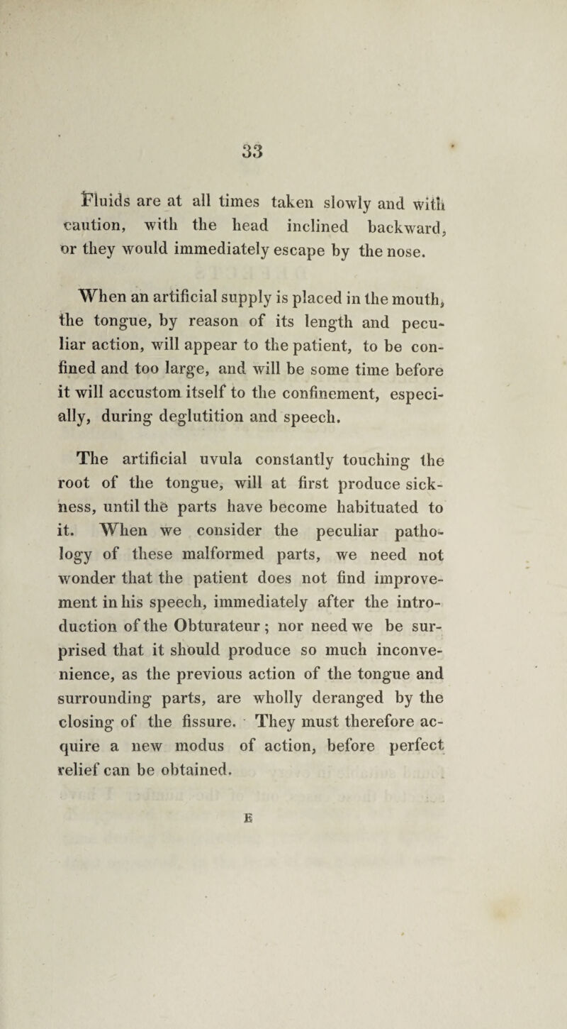 iFiuids are at all times taken slowly and with caution, with the head inclined backward, or they would immediately escape by the nose. When an artificial supply is placed in the mouth, the tongue, by reason of its length and pecu¬ liar action, will appear to the patient, to be con¬ fined and too large, and will be some time before it will accustom itself to the confinement, especi¬ ally, during deglutition and speech. The artificial uvula constantly touching the root of the tongue, will at first produce sick¬ ness, until the parts have become habituated to it. When we consider the peculiar patho¬ logy of these malformed parts, we need not wonder that the patient does not find improve¬ ment in his speech, immediately after the intro¬ duction of the Obturateur ; nor need we be sur¬ prised that it should produce so much inconve¬ nience, as the previous action of the tongue and surrounding parts, are wholly deranged by the closing of the fissure. They must therefore ac¬ quire a new modus of action, before perfect relief can be obtained. E