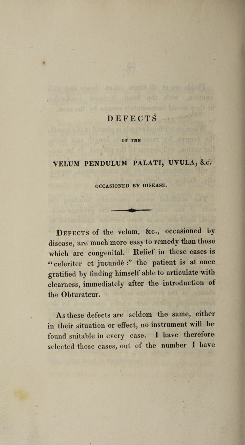 DEFECTS OP THE VELUM PENDULUM PALATI, UVULA, &c. OCCASIONED BY DISEASE. Defects of the velum, &c., occasioned by disease, are much more easy to remedy than those which are congenital. Relief in these cases is “celeriter et jucunde the patient is at once gratified by finding himself able to articulate with clearness, immediately after the introduction oi the Obturateur. As these defects are seldom the same, either in their situation or effect, no instrument will be found suitable in every case. I have therefore