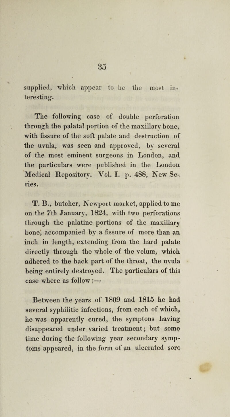 supplied, 'which appear to be the most in¬ teresting’. The following case of double perforation through the palatal portion of the maxillary bone, with fissure of the soft palate and destruction of the uvula, was seen and approved, by several of the most eminent surgeons in London, and the particulars were published in the London Medical Repository. Vol. I. p. 488, New Se-. ries. T. B., butcher, Newport market, applied to me on the 7th January, 1824, with two perforations through the palatine portions of the maxillary bone; accompanied by a fissure of more than an inch in length, extending from the hard palate directly through the whole of the velum, which adhered to the back part of the throat, the uvula being entirely destroyed. The particulars of this case where as follow :— Between the years of 1809 and 1815 he had several syphilitic infections, from each of which, lie was apparently cured, the symptons having disappeared under varied treatment; but some time during the following year secondary symp¬ toms appeared, in the form of an ulcerated sore