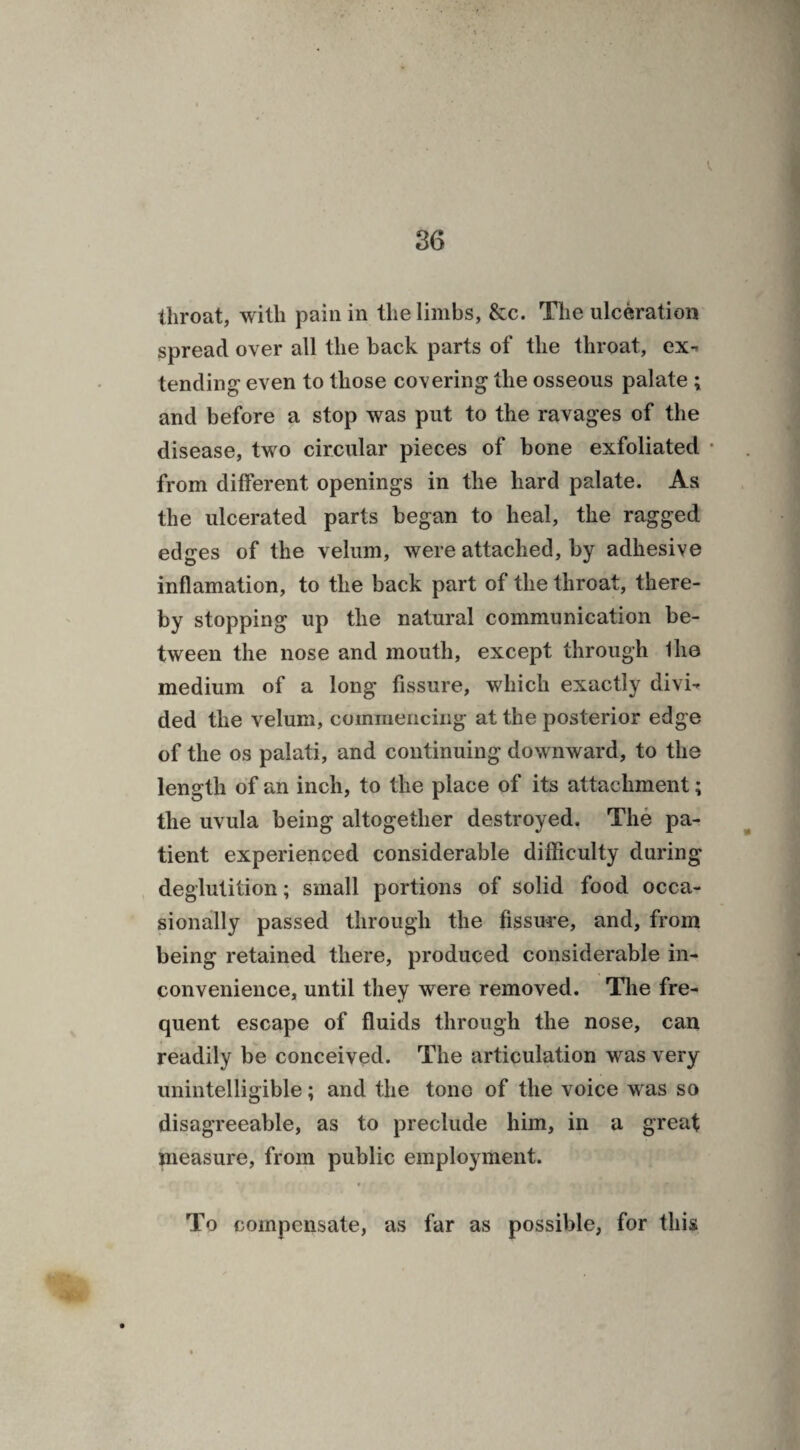 spread over all the back parts of the throat, ex- tending- even to those covering the osseous palate ; and before a stop was put to the ravages of the disease, two circular pieces of bone exfoliated ■ from different openings in the hard palate. As the ulcerated parts began to heal, the ragged edges of the velum, were attached, by adhesive inflamation, to the back part of the throat, there¬ by stopping up the natural communication be¬ tween the nose and mouth, except through Ilia medium of a long fissure, which exactly divi¬ ded the velum, commencing at the posterior edge of the os palati, and continuing downward, to the length of an inch, to the place of its attachment; the uvula being altogether destroyed. The pa¬ tient experienced considerable difficulty during deglutition; small portions of solid food occa¬ sionally passed through the fissuve, and, from being retained there, produced considerable in¬ convenience, until they were removed. The fre¬ quent escape of fluids through the nose, can readily be conceived. The articulation was very unintelligible; and the tone of the voice was so disagreeable, as to preclude him, in a great measure, from public employment. * r *1 I : I *■ f * 1 l ' iA Mkfk I <r To compensate, as far as possible, for this