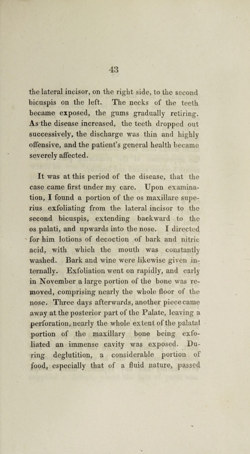 the lateral incisor, on the right side, to the second bicuspis on the left. The necks of the teeth became exposed, the gums gradually retiring. As the disease increased, the teeth dropped out successively, the discharge was thin and highly offensive, and the patient’s general health became severely affected. It was at this period of the disease, that the case came first under my care. Upon examina¬ tion, I found a portion of the os maxillare supe- rius exfoliating from the lateral incisor to the second bicuspis, extending backward to the os palati, and upwards into the nose. I directed ' for him lotions of decoction of bark and nitric acid, with which the mouth was constantly washed. Bark and wine were likewise given in¬ ternally. Exfoliation went on rapidly, and early in November a large portion of the bone was re¬ moved, comprising nearly the whole floor of the nose. Three days afterwards, another piece came away at the posterior part of the Palate, leaving a perforation, nearly the whole extent of the palatal portion of the maxillary bone being exfo¬ liated an immense cavity was exposed. Du¬ ring deglutition, a considerable portion of food, especially that of a fluid nature, passed