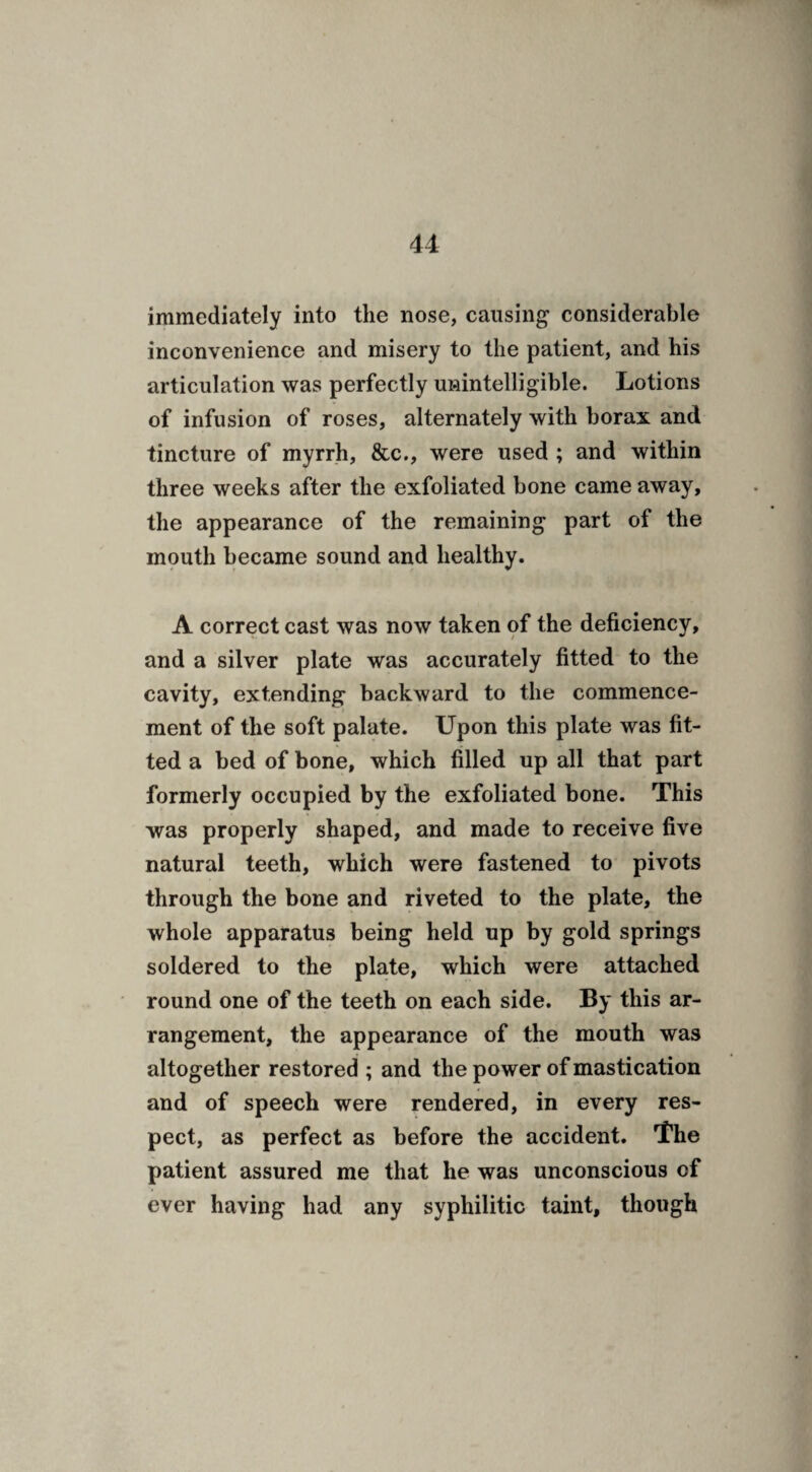immediately into the nose, causing considerable inconvenience and misery to the patient, and his articulation was perfectly unintelligible. Lotions of infusion of roses, alternately with borax and tincture of myrrh, &c., were used ; and within three weeks after the exfoliated bone came away, the appearance of the remaining part of the mouth became sound and healthy. A correct cast was now taken of the deficiency, and a silver plate was accurately fitted to the cavity, extending backward to the commence¬ ment of the soft palate. Upon this plate was fit¬ ted a bed of bone, which filled up all that part formerly occupied by the exfoliated bone. This was properly shaped, and made to receive five natural teeth, which were fastened to pivots through the bone and riveted to the plate, the whole apparatus being held up by gold springs soldered to the plate, which were attached round one of the teeth on each side. By this ar¬ rangement, the appearance of the mouth was altogether restored ; and the power of mastication and of speech were rendered, in every res¬ pect, as perfect as before the accident. The patient assured me that he was unconscious of ever having had any syphilitic taint, though