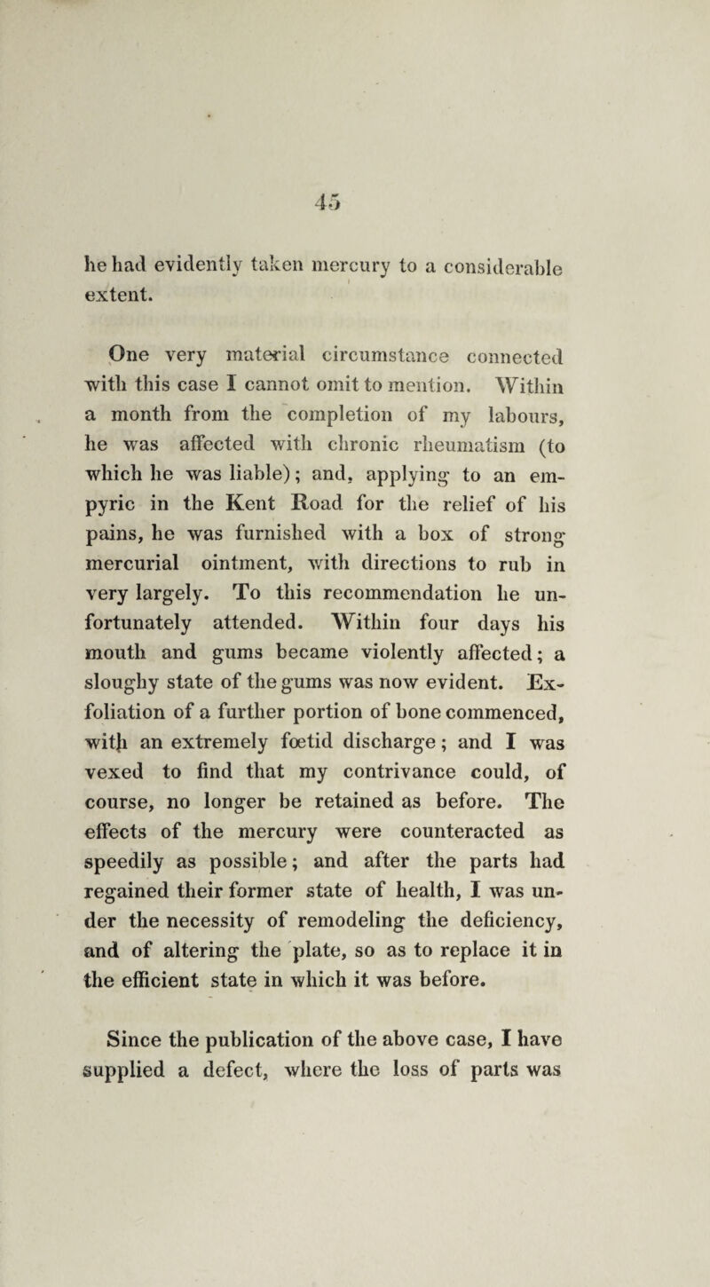 he had evidently taken mercury to a considerable j ■ •  i extent. One very material circumstance connected with this case I cannot omit to mention. Within a month from the completion of my labours, he was affected with chronic rheumatism (to which he was liable); and. applying to an em- pyric in the Kent Road for the relief of his pains, he was furnished with a box of strong mercurial ointment, with directions to rub in very largely. To this recommendation lie un¬ fortunately attended. Within four days his mouth and gums became violently affected; a sloughy state of the gums was now evident. Ex¬ foliation of a further portion of bone commenced, witji an extremely foetid discharge; and I was vexed to find that my contrivance could, of course, no longer be retained as before. The effects of the mercury were counteracted as speedily as possible; and after the parts had regained their former state of health, I was un¬ der the necessity of remodeling the deficiency, and of altering the plate, so as to replace it in the efficient state in which it was before. Since the publication of the above case, I have supplied a defect, where the loss of parts was
