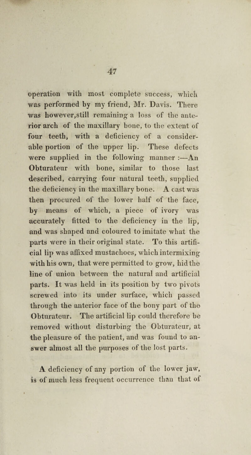operation with most complete success, which was performed by my friend, Mr. Davis. There was however,still remaining a loss of the ante¬ rior arch of the maxillary bone, to the extent of four teeth* with a deficiency of a consider¬ able portion of the upper lip. These defects were supplied in the following manner :—An Obturateur with bone, similar to those last described, carrying four natural teeth, supplied the deficiency in the maxillary bone. A cast was then procured of the lower half of the face, by means of which, a piece of ivory was accurately fitted to the deficiency in the lip, and was shaped and coloured to imitate what the parts were in their original state. To this artifi¬ cial lip was affixed mustachoes, which intermixing with his own, that were permitted to grow, hid the line of union between the natural and artificial parts. It was held in its position by two pivots screwed into its under surface, which passed through the anterior face of the bony part of the Obturateur. The artificial lip could therefore be removed without disturbing the Obturateur, at the pleasure of the patient, and was found to an¬ swer almost all the purposes of the lost parts, A deficiency of any portion of the lower jaw, is of much less frequent occurrence than that of #