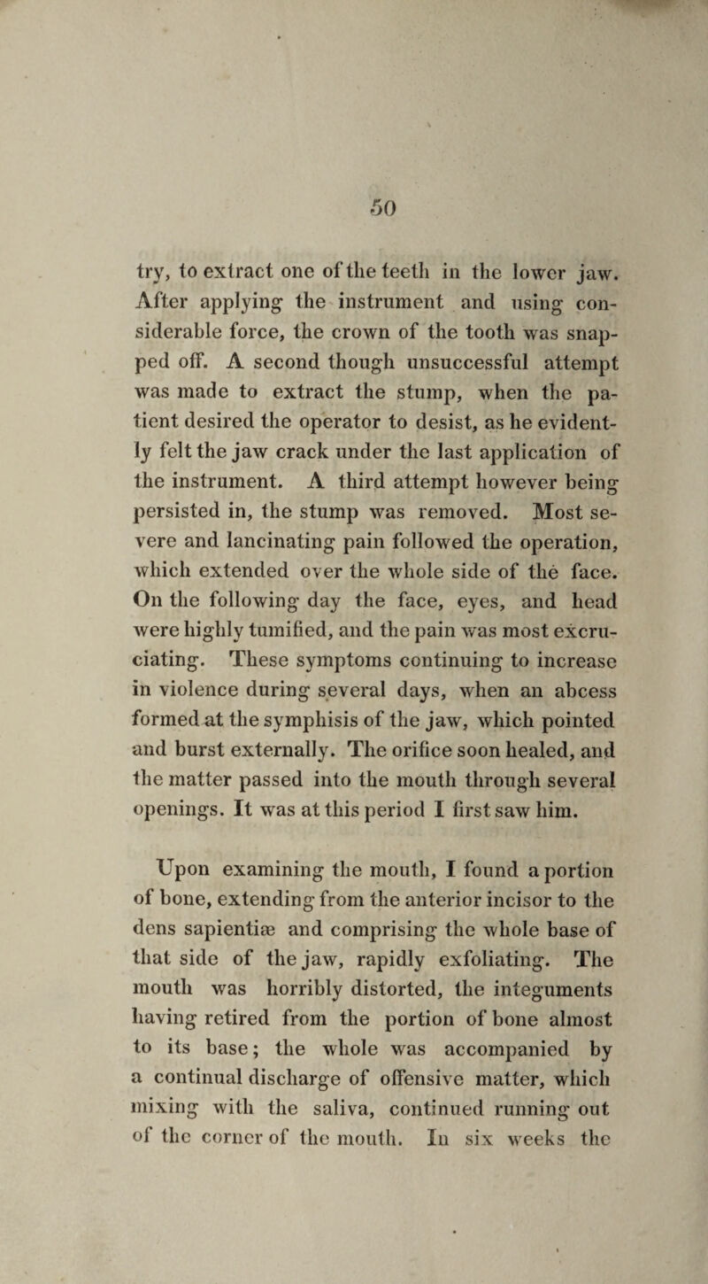 60 \ try, to extract one oftlieteetli in the lower jaw. After applying- the instrument and using con¬ siderable force, the crown of the tooth was snap¬ ped ofF. A second though unsuccessful attempt was made to extract the stump, when the pa¬ tient desired the operator to desist, as he evident¬ ly felt the jaw crack under the last application of the instrument. A third attempt however being persisted in, the stump was removed. Most se¬ vere and lancinating pain followed the operation, which extended over the whole side of the face. On the following day the face, eyes, and head were highly tumified, and the pain was most excru¬ ciating. These symptoms continuing to increase in violence during several days, when an abcess formed nt the symphisis of the jaw, which pointed and burst externally. The orifice soon healed, and the matter passed into the mouth through several openings. It was at this period I first saw him. Upon examining the mouth, I found a portion of bone, extending from the anterior incisor to the dens sapientiee and comprising the whole base of that side of the jaw, rapidly exfoliating. The mouth was horribly distorted, the integuments having retired from the portion of bone almost to its base; the whole was accompanied by a continual discharge of offensive matter, which mixing with the saliva, continued running out of the corner of the mouth. In six weeks the