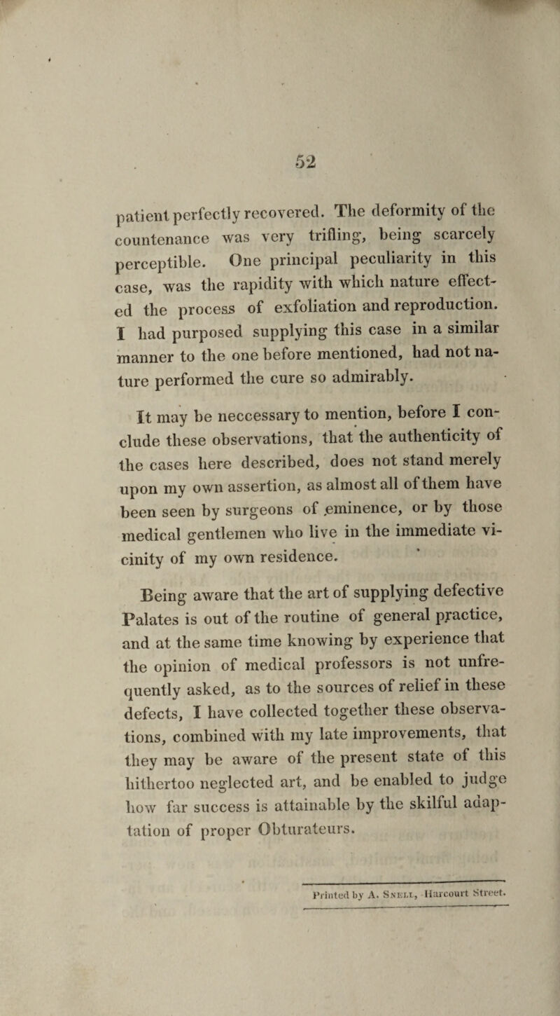 patient perfectly recovered. The deformity of the countenance was very trifling, being scarcely perceptible. One principal peculiarity in this case, was the rapidity with which nature effect¬ ed the process of exfoliation and reproduction. I had purposed supplying this case in a similar manner to the one before mentioned, had not na¬ ture performed the cure so admirably. It may be neccessary to mention, before I con¬ clude these observations, that the authenticity of the cases here described, does not stand merely upon my own assertion, as almost all of them have been seen by surgeons of .eminence, or by those medical gentlemen who live in the immediate vi¬ cinity of my own residence. Being aware that the art of supplying defective Palates is out of the routine of general practice, and at the same time knowing by experience that the opinion of medical professors is not unfie- quently asked, as to the sources of relief in these defects, I have collected together these observa¬ tions, combined with my late improvements, that they may be aware of the present state of this hithertoo neglected art, and be enabled to judge how far success is attainable by the skilful adap¬ tation of proper Obturateurs. Printed by A. Snkli, Hnrcourt Street.