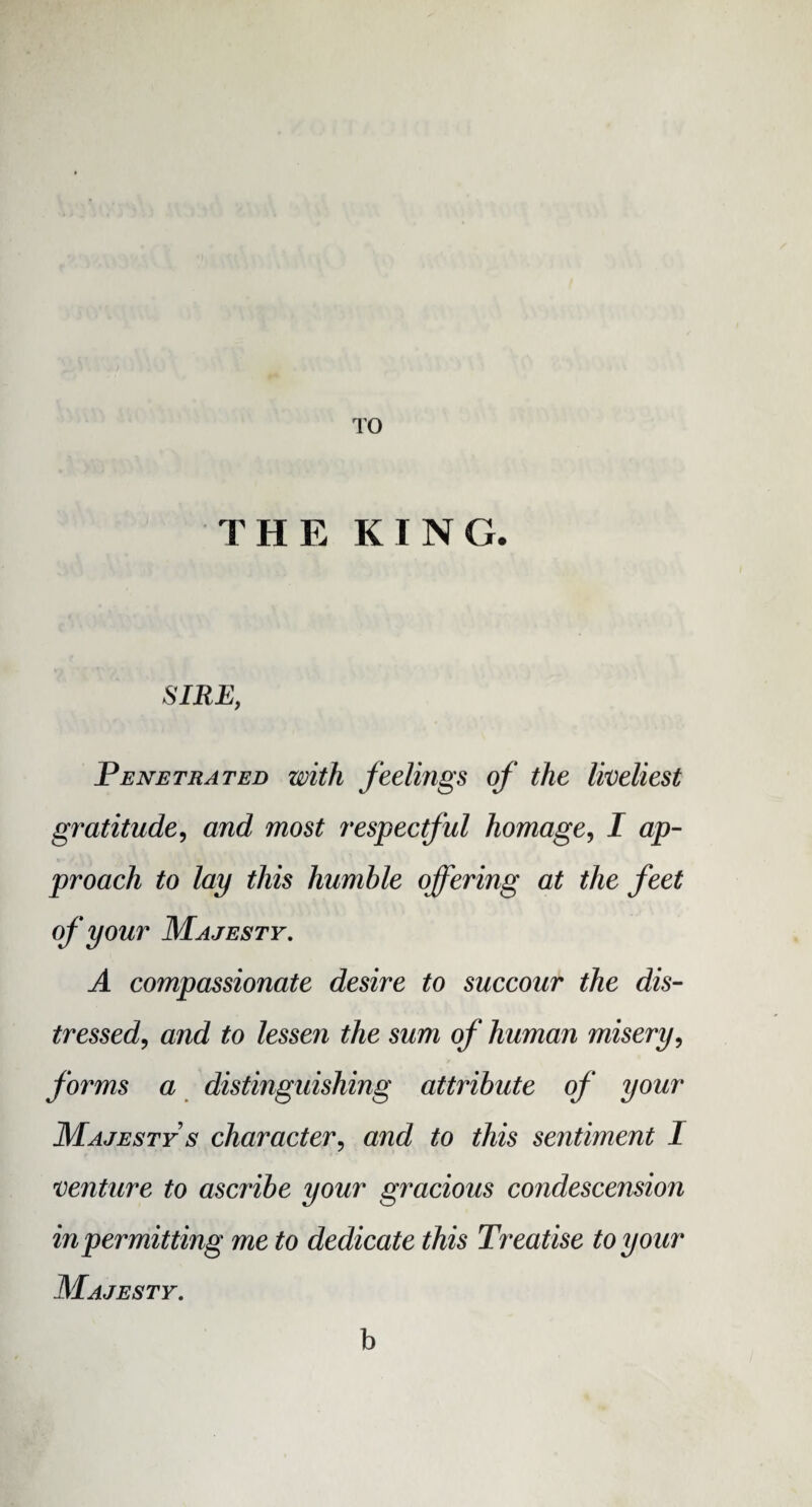 TO THE KING. SIRE, Penetrated with feelings of the liveliest gratitude, and most respectful homage, I ap¬ proach to lay this humble offering at the feet of your Majesty. A compassionate desire to succour the dis¬ tressed, and to lessen the sum of human misery, forms a distinguishing attribute of your Majesty s character, and to this sentiment I venture to ascribe your gracious condescension in permitting me to dedicate this Treatise to your Majesty. b