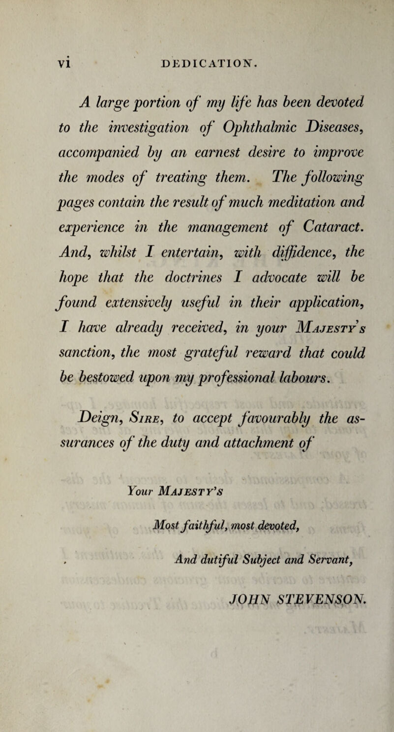 A large portion of my life has been devoted to the investigation of Ophthalmic Diseases, accompanied by an earnest desire to improve the modes of treating them. The following pages contain the result of much meditation and experience in the management of Cataract. And, whilst I entertain, with diffidence, the hope that the doctrines I advocate will be found extensively useful in their application, I have already received, in your Majesty's sanction, the inost grateful reward that could be bestowed upon my professional labours. Deign, Sire, to accept favourably the as¬ surances of the duty and attachment of Your Majesty's Most faithful, most devoted, , And dutiful Subject and Servantf JOHN STEVENSON.