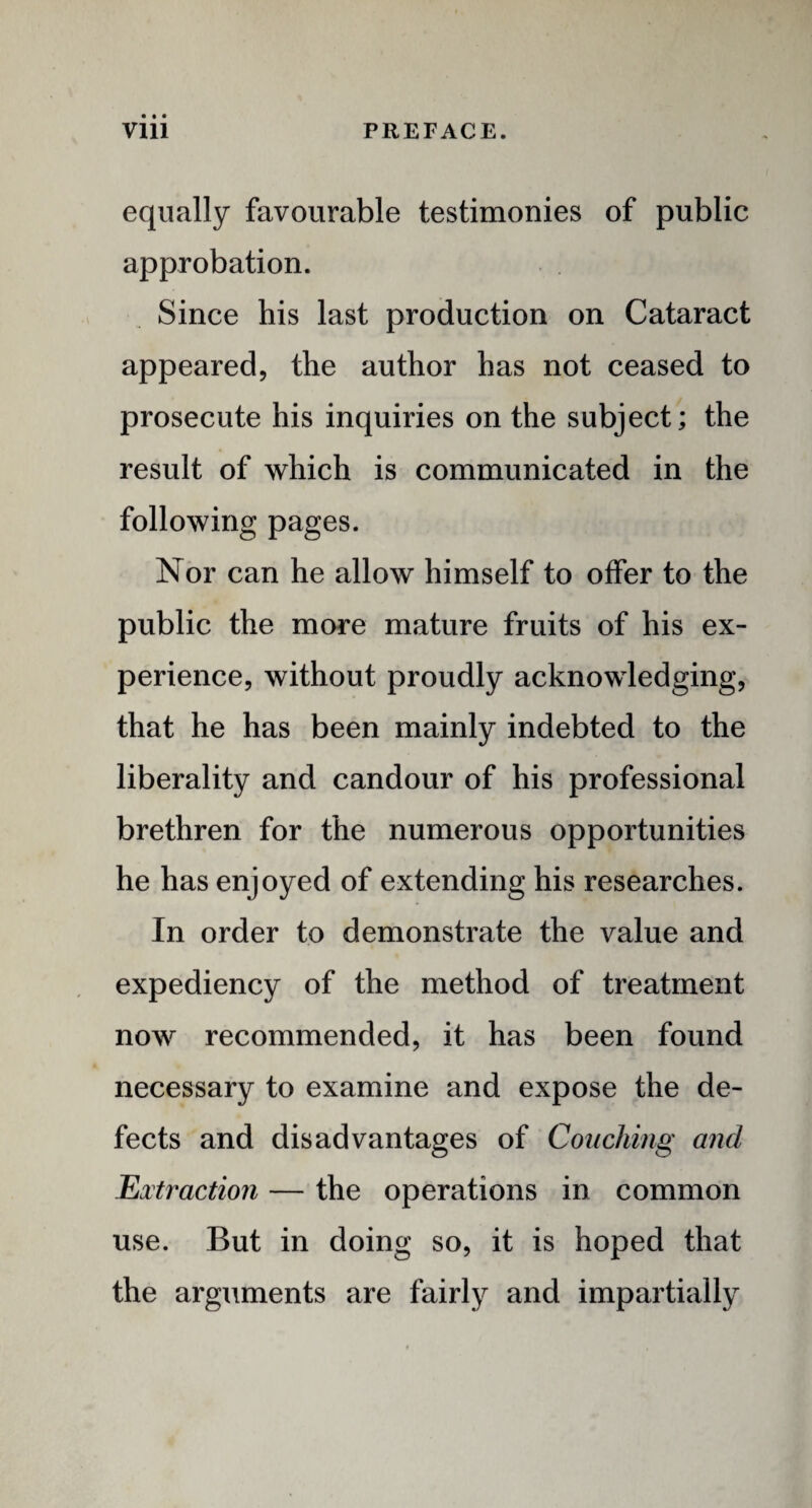 equally favourable testimonies of public approbation. Since his last production on Cataract appeared, the author has not ceased to prosecute his inquiries on the subject; the result of which is communicated in the following pages. Nor can he allow himself to offer to the public the more mature fruits of his ex¬ perience, without proudly acknowledging, that he has been mainly indebted to the liberality and candour of his professional brethren for the numerous opportunities he has enjoyed of extending his researches. In order to demonstrate the value and expediency of the method of treatment now recommended, it has been found necessary to examine and expose the de¬ fects and disadvantages of Couching and Extraction — the operations in common use. But in doing so, it is hoped that the arguments are fairly and impartially