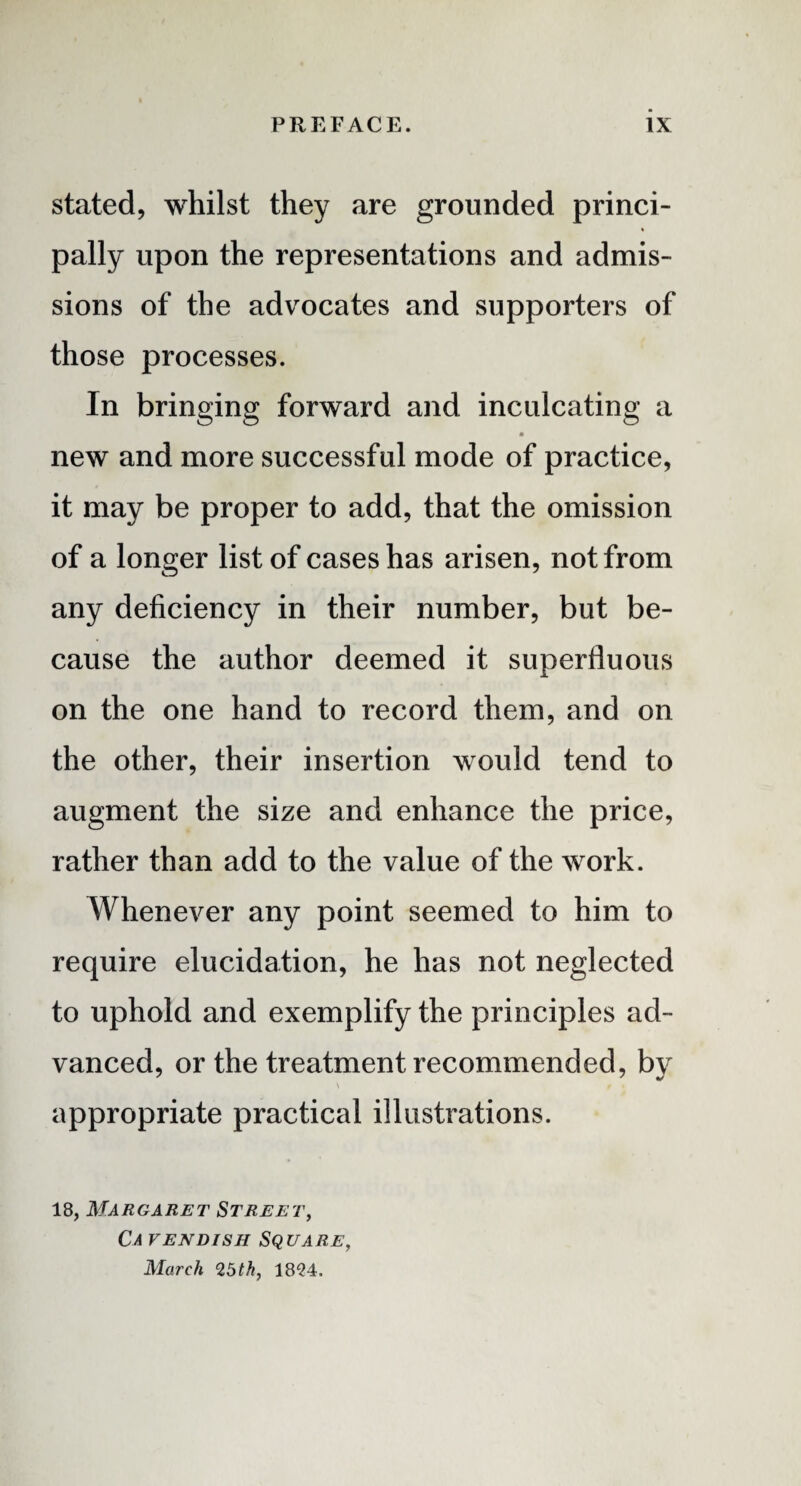 stated, whilst they are grounded princi¬ pally upon the representations and admis¬ sions of the advocates and supporters of those processes. In bringing forward and inculcating a new and more successful mode of practice, it may be proper to add, that the omission of a longer list of cases has arisen, not from any deficiency in their number, but be¬ cause the author deemed it superfluous on the one hand to record them, and on the other, their insertion would tend to augment the size and enhance the price, rather than add to the value of the work. Whenever any point seemed to him to require elucidation, he has not neglected to uphold and exemplify the principles ad¬ vanced, or the treatment recommended, by \ f . appropriate practical illustrations. 18, Margaret Street, Ca vendish Square, March 25th, 1824.