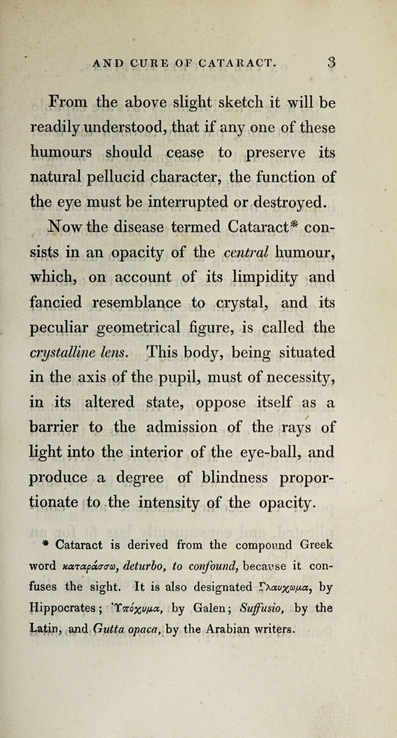 From the above slight sketch it will be readily understood, that if any one of these humours should cease to preserve its natural pellucid character, the function of the eye must be interrupted or destroyed. Now the disease termed Cataract* con¬ sists in an opacity of the central humour, which, on account of its limpidity and fancied resemblance to crystal, and its peculiar geometrical figure, is called the crystalline lens. This body, being situated in the axis of the pupil, must of necessity, in its altered state, oppose itself as a barrier to the admission of the rays of light into the interior of the eye-ball, and produce a degree of blindness propor¬ tionate to the intensity of the opacity. * Cataract is derived from the compound Greek word xarapacraa, deturbo, to confound, becai’se it con¬ fuses the sight. It is also designated by- Hippocrates; *TTroxo/xtx, by Galen; Suffusio, by the Latin, and Gutta opaca, by the Arabian writers.