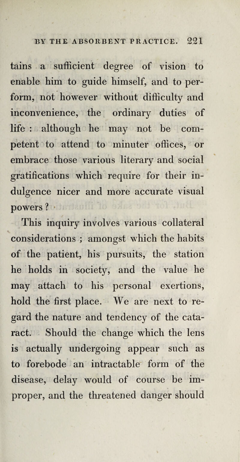 tains a sufficient degree of vision to enable him to guide himself, and to per¬ form, not however without difficulty and inconvenience, the ordinary duties of life : although he may not be com¬ petent to attend to minuter offices, or embrace those various literary and social gratifications which require for their in¬ dulgence nicer and more accurate visual powers ? • This inquiry involves various collateral considerations ; amongst which the habits of the patient, his pursuits, the station he holds in society, and the value he may attach to his personal exertions, hold the first place. We are next to re¬ gard the nature and tendency of the cata¬ ract. Should the change which the lens is actually undergoing appear such as to forebode an intractable form of the disease, delay would of course be im¬ proper, and the threatened danger should