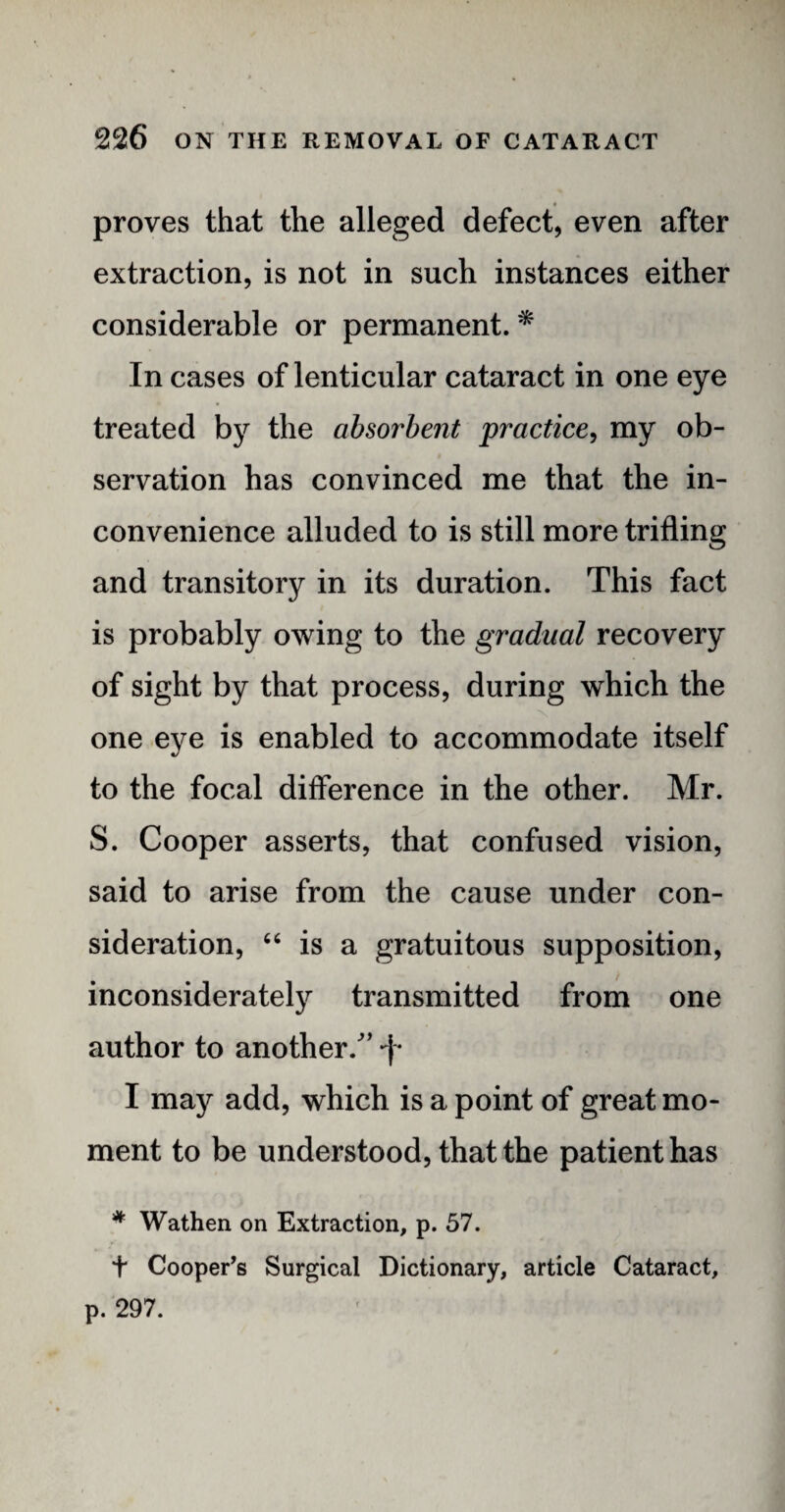 proves that the alleged defect, even after extraction, is not in such instances either considerable or permanent. * In cases of lenticular cataract in one eye treated by the absorbent practice, my ob¬ servation has convinced me that the in¬ convenience alluded to is still more trifling and transitory in its duration. This fact is probably owing to the gradual recovery of sight by that process, during which the one eye is enabled to accommodate itself to the focal difference in the other. Mr. S. Cooper asserts, that confused vision, said to arise from the cause under con¬ sideration, “ is a gratuitous supposition, inconsiderately transmitted from one author to another/’ -f* I may add, which is a point of great mo¬ ment to be understood, that the patient has * Wathen on Extraction, p. 57. t Cooper’s Surgical Dictionary, article Cataract, p. 297. f